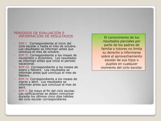 PERIODOS DE EVALUACIÓN E
INFORMACION DE RESULTADOS
 BIM I. Correspondiente al inicio del
ciclo escolar y hasta el mes de octubre.
Los resultados se informan antes que
concluya el mes de octubre.
 BIM II. Correspondiente a los meses de
noviembre y diciembre. Los resultados
se informan antes que inicie el periodo
vacacional.
 BIM III. Correspondiente a los meses de
enero y febrero. Los resultados se
informan antes que concluya el mes de
febrero.
 BIM IV. Correspondiente a los meses de
marzo y abril. Los resultados se
informan antes que concluya el mes de
abril.
 BIM V. De mayo al fin del ciclo escolar.
Las calificaciones se deben comunicar
durante los últimos cinco días hábiles
del ciclo escolar correspondiente.
 El conocimiento de los
resultados parciales por
parte de los padres de
familia o tutores no limita
su derecho a informarse
sobre el aprovechamiento
escolar de sus hijos o
pupilos en cualquier
momento del ciclo escolar.
 