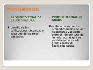 PROMEDIOS
 PROMEDIO FINAL DE
LA ASIGNATURA
Promedio de las
calificaciones obtenidas en
cada uno de los cinco
bimestres.
 PROMEDIO FINAL DE
GRADO
Resultado de sumar los
promedios finales de las
asignaturas y dividirlo
entre el número total de
las asignaturas que se
establecen para cada
grado escolar de
educación básica.
 