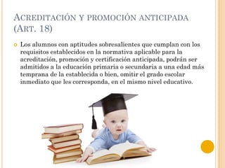 ACREDITACIÓN Y PROMOCIÓN ANTICIPADA
(ART. 18)
 Los alumnos con aptitudes sobresalientes que cumplan con los
requisitos establecidos en la normativa aplicable para la
acreditación, promoción y certificación anticipada, podrán ser
admitidos a la educación primaria o secundaria a una edad más
temprana de la establecida o bien, omitir el grado escolar
inmediato que les corresponda, en el mismo nivel educativo.
 
