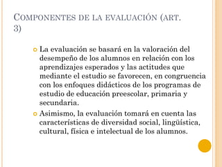 COMPONENTES DE LA EVALUACIÓN (ART.
3)
 La evaluación se basará en la valoración del
desempeño de los alumnos en relación con los
aprendizajes esperados y las actitudes que
mediante el estudio se favorecen, en congruencia
con los enfoques didácticos de los programas de
estudio de educación preescolar, primaria y
secundaria.
 Asimismo, la evaluación tomará en cuenta las
características de diversidad social, lingüística,
cultural, física e intelectual de los alumnos.
 