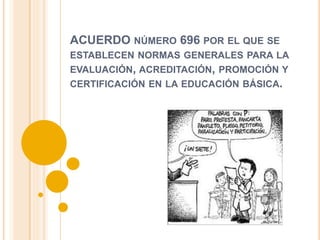 ACUERDO NÚMERO 696 POR EL QUE SE
ESTABLECEN NORMAS GENERALES PARA LA
EVALUACIÓN, ACREDITACIÓN, PROMOCIÓN Y
CERTIFICACIÓN EN LA EDUCACIÓN BÁSICA.
 