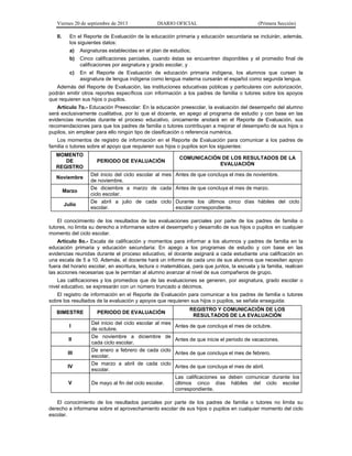 Viernes 20 de septiembre de 2013 DIARIO OFICIAL (Primera Sección)
II. En el Reporte de Evaluación de la educación primaria y educación secundaria se incluirán, además,
los siguientes datos:
a) Asignaturas establecidas en el plan de estudios;
b) Cinco calificaciones parciales, cuando éstas se encuentren disponibles y el promedio final de
calificaciones por asignatura y grado escolar, y
c) En el Reporte de Evaluación de educación primaria indígena, los alumnos que cursen la
asignatura de lengua indígena como lengua materna cursarán el español como segunda lengua.
Además del Reporte de Evaluación, las instituciones educativas públicas y particulares con autorización,
podrán emitir otros reportes específicos con información a los padres de familia o tutores sobre los apoyos
que requieren sus hijos o pupilos.
Artículo 7o.- Educación Preescolar: En la educación preescolar, la evaluación del desempeño del alumno
será exclusivamente cualitativa, por lo que el docente, en apego al programa de estudio y con base en las
evidencias reunidas durante el proceso educativo, únicamente anotará en el Reporte de Evaluación, sus
recomendaciones para que los padres de familia o tutores contribuyan a mejorar el desempeño de sus hijos o
pupilos, sin emplear para ello ningún tipo de clasificación o referencia numérica.
Los momentos de registro de información en el Reporte de Evaluación para comunicar a los padres de
familia o tutores sobre el apoyo que requieren sus hijos o pupilos son los siguientes:
MOMENTO
DE
REGISTRO
PERIODO DE EVALUACIÓN
COMUNICACIÓN DE LOS RESULTADOS DE LA
EVALUACIÓN
Noviembre
Del inicio del ciclo escolar al mes
de noviembre.
Antes de que concluya el mes de noviembre.
Marzo
De diciembre a marzo de cada
ciclo escolar.
Antes de que concluya el mes de marzo.
Julio
De abril a julio de cada ciclo
escolar.
Durante los últimos cinco días hábiles del ciclo
escolar correspondiente.
El conocimiento de los resultados de las evaluaciones parciales por parte de los padres de familia o
tutores, no limita su derecho a informarse sobre el desempeño y desarrollo de sus hijos o pupilos en cualquier
momento del ciclo escolar.
Artículo 8o.- Escala de calificación y momentos para informar a los alumnos y padres de familia en la
educación primaria y educación secundaria: En apego a los programas de estudio y con base en las
evidencias reunidas durante el proceso educativo, el docente asignará a cada estudiante una calificación en
una escala de 5 a 10. Además, el docente hará un informe de cada uno de sus alumnos que necesiten apoyo
fuera del horario escolar, en escritura, lectura o matemáticas, para que juntos, la escuela y la familia, realicen
las acciones necesarias que le permitan al alumno avanzar al nivel de sus compañeros de grupo.
Las calificaciones y los promedios que de las evaluaciones se generen, por asignatura, grado escolar o
nivel educativo, se expresarán con un número truncado a décimos.
El registro de información en el Reporte de Evaluación para comunicar a los padres de familia o tutores
sobre los resultados de la evaluación y apoyos que requieren sus hijos o pupilos, se señala enseguida:
BIMESTRE PERIODO DE EVALUACIÓN
REGISTRO Y COMUNICACIÓN DE LOS
RESULTADOS DE LA EVALUACIÓN
I
Del inicio del ciclo escolar al mes
de octubre.
Antes de que concluya el mes de octubre.
II
De noviembre a diciembre de
cada ciclo escolar.
Antes de que inicie el periodo de vacaciones.
III
De enero a febrero de cada ciclo
escolar.
Antes de que concluya el mes de febrero.
IV
De marzo a abril de cada ciclo
escolar.
Antes de que concluya el mes de abril.
V De mayo al fin del ciclo escolar.
Las calificaciones se deben comunicar durante los
últimos cinco días hábiles del ciclo escolar
correspondiente.
El conocimiento de los resultados parciales por parte de los padres de familia o tutores no limita su
derecho a informarse sobre el aprovechamiento escolar de sus hijos o pupilos en cualquier momento del ciclo
escolar.
 