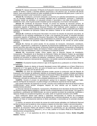 (Primera Sección) DIARIO OFICIAL Viernes 20 de septiembre de 2013
Artículo 17.- Apoyos adicionales: El Reporte de Evaluación incluirá recomendaciones sobre el apoyo que
padres de familia o tutores y docentes deberán proporcionar a los alumnos que, en términos del artículo
anterior, sean promovidos de grado sin haber acreditado el total de asignaturas del grado previo, o para los no
promovidos que deban cursar nuevamente un grado escolar.
Artículo 18.- Acreditación y promoción anticipada: Los alumnos con aptitudes sobresalientes que cumplan
con los requisitos establecidos en la normativa aplicable para la acreditación, promoción y certificación
anticipada, podrán ser admitidos a la educación primaria o secundaria a una edad más temprana de la
establecida o bien, omitir el grado escolar inmediato que les corresponda, en el mismo nivel educativo.
Artículo 19.- Certificado de Educación Primaria: Al concluir los estudios de educación primaria, de
conformidad con los requisitos establecidos en el plan y los programas de estudio, la autoridad educativa
competente expedirá el Certificado de Educación Primaria. Este Certificado podrá expedirse en versión
impresa o electrónica y deberá sujetarse a las características de contenido, diseño y seguridad que al efecto
establezca la Secretaría de Educación Pública del Gobierno Federal en las normas de control escolar
aplicables.
Artículo 20.- Certificado de Educación Secundaria: Al concluir los estudios de educación secundaria, de
conformidad con los requisitos establecidos en el plan y los programas de estudio, la autoridad educativa
competente expedirá el Certificado de Educación Secundaria. Este Certificado podrá expedirse en versión
impresa o electrónica y deberá sujetarse a las características de contenido, diseño y seguridad que al efecto
establezca la Secretaría de Educación Pública del Gobierno Federal en las normas de control escolar
aplicables.
Artículo 21.- Normas de control escolar: En los procesos de inscripción, reinscripción, acreditación,
promoción, regularización y certificación se aplicarán las disposiciones establecidas en las normas de control
escolar que emita, para cada ciclo escolar, la Dirección General de Acreditación, Incorporación y Revalidación
de la Secretaría de Educación Pública del Gobierno Federal, unidad administrativa que será responsable de
atender los casos de interpretación, duda o no previstos en el presente Acuerdo.
Artículo 22.- Innovaciones locales: Previo registro ante la Dirección General de Acreditación,
Incorporación y Revalidación de la Secretaría de Educación Pública del Gobierno Federal, las autoridades
educativas locales, podrán adaptar lo previsto en el presente Acuerdo a los contextos locales y desarrollar
proyectos de innovación en materia de evaluación, acreditación, promoción y certificación, en tanto ello no
afecte el tránsito nacional e internacional de educandos, ni el carácter nacional de la educación básica.
TRANSITORIOS
PRIMERO.- El presente Acuerdo entrará en vigor al día siguiente de su publicación en el Diario Oficial de
la Federación.
SEGUNDO.- Queda sin efectos el Acuerdo Secretarial número 648 publicado en el Diario Oficial de la
Federación el 17 de agosto de 2012, así como el Acuerdo que lo modificó, número 685, publicado en el
referido órgano informativo el 8 de abril de 2013.
TERCERO.- En tanto las autoridades educativas locales asumen la producción total del Reporte de
Evaluación y los formatos de certificación referidos en el presente Acuerdo, o adopten modelos tecnológicos
que permitan su emisión electrónica, la Secretaría de Educación Pública del Gobierno Federal, dentro de sus
posibilidades presupuestales y técnicas, continuará produciendo y distribuyendo dichos Reportes de
Evaluación y formatos de certificación a las entidades federativas que lo requieran.
CUARTO.- Durante el proceso de generalización gradual de la asignatura Segunda Lengua Inglés,
además del Reporte de Evaluación, se podrá entregar una certificación nacional de nivel de inglés.
Este reporte específico de evaluación en el aula, conocido como Certificación Nacional de Nivel de Idioma
(CENNI-Escolar), podrá también entregarse respecto de otros idiomas que se impartan en los
establecimientos educativos.
La Dirección General de Acreditación, Incorporación y Revalidación de la Secretaría de Educación Pública
del Gobierno Federal deberá establecer y difundir normas correspondientes al control escolar, que regulen la
acreditación y certificación del CENNI-Escolar, así como en general, la emisión de constancias, certificados y
diplomas oficiales de competencia lingüística, los cuales, serán en lo general conocidos como CENNI.
Dicha certificación deberá estar referida a estándares internacionales en materia de competencia
lingüística, y podrá expedirse a educandos de los distintos tipos y servicios educativos, así como a cualquier
persona con base en evaluaciones externas al efecto autorizadas o reconocidas por la autoridad educativa
competente.
Lo anterior, sin perjuicio de la emisión de normas de control escolar aplicables a la Certificación Nacional
de Nivel de Idioma que se expida en otros contextos y respecto de otros tipos, niveles o servicios educativos.
QUINTO.- Transcurrido un año de la entrada en vigor del presente Acuerdo, será revisado por la
Secretaría de Educación Pública del Gobierno Federal en coordinación con las autoridades educativas
locales, a efecto de evaluar su aplicación y, en su caso, publicar en el Diario Oficial de la Federación las
actualizaciones correspondientes.
México, D.F., a 11 de septiembre de 2013.- El Secretario de Educación Pública, Emilio Chuayffet
Chemor.- Rúbrica.
 