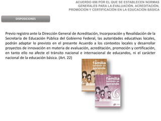 ACUERDO 696 POR EL QUE SE ESTABLECEN NORMAS
GENERALES PARA LA EVALUACIÓN, ACREDITACIÓN,
PROMOCIÓN Y CERTIFICACIÓN EN LA EDUCACIÓN BÁSICA
DISPOSICIONES
Previo registro ante la Dirección General de Acreditación, Incorporación y Revalidación de la
Secretaría de Educación Pública del Gobierno Federal, las autoridades educativas locales,
podrán adaptar lo previsto en el presente Acuerdo a los contextos locales y desarrollar
proyectos de innovación en materia de evaluación, acreditación, promoción y certificación,
en tanto ello no afecte el tránsito nacional e internacional de educandos, ni el carácter
nacional de la educación básica. (Art. 22)
 