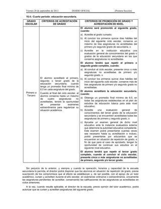 Viernes 20 de septiembre de 2013

DIARIO OFICIAL

(Primera Sección)

16.4.- Cuarto periodo: educación secundaria.
GRADO
ESCOLAR

CRITERIOS DE ACREDITACIÓN
DE GRADO

CRITERIOS DE PROMOCIÓN DE GRADO Y
ACREDITACIÓN DE NIVEL
El alumno será promovido al siguiente grado,
cuando:
a) Acredite el grado cursado;
b) Al concluir los primeros quince días hábiles del
inicio del siguiente ciclo escolar, conserve un
máximo de tres asignaturas no acreditadas del
primero y/o segundo grado de secundaria, o
c) Acredite en la institución educativa una
evaluación general de conocimientos del grado o
grados de la educación secundaria en los que
conserve asignaturas no acreditadas.
El alumno tendrá que repetir el primero o
segundo grado completo, cuando:
a) Al concluir el ciclo escolar, presente cinco o más
asignaturas no acreditadas de primero y/o
segundo grado, o

Primero a
Tercero

El alumno acreditará el primero, b) Al concluir los primeros quince días hábiles del
segundo o tercer grado de la
inicio del siguiente ciclo escolar, conserve más de
educación
secundaria,
cuando
tres asignaturas de primero y/o segundo grado no
tenga un promedio final mínimo de
acreditadas.
6.0 en cada asignatura del grado.
El alumno acreditará la educación secundaria,
Cuando al final del ciclo escolar, el cuando:
alumno conserve hasta un máximo
de
cuatro
asignaturas
no a) Obtenga un promedio final mínimo de 6.0, en
todas las asignaturas establecidas en el plan de
acreditadas, tendrá la oportunidad
estudios de educación básica para este nivel
de
presentar
exámenes
educativo;
extraordinarios para regularizar su
b) Acredite
una
evaluación
general
de
situación académica.
conocimientos del tercer grado de la educación
secundaria y se encuentren acreditadas todas las
asignaturas de primero y segundo grado, o
c) Apruebe un examen general de dicho nivel
educativo ante la instancia evaluadora externa
que determine la autoridad educativa competente.
Este examen podrá presentarse cuantas veces
sea necesario hasta su acreditación e incluso,
podrá presentarse por educandos que se
encuentren en situación de repetición de grado, a
fin de que para el caso de aprobarlo, tengan la
oportunidad de continuar sus estudios en el
siguiente nivel educativo.
El alumno tendrá que repetir el tercer grado
completo, cuando al concluir el ciclo escolar,
presente cinco o más asignaturas no acreditadas
de primero, segundo y/o tercer grado.

Sin perjuicio de lo anterior, y siempre y cuando la operación, horarios y capacidad de la escuela
secundaria lo permita, el director podrá disponer que los alumnos en situación de repetición de grado, previa
suscripción de los compromisos que al efecto se establezcan y, de ser posible, con el apoyo de un tutor
académico, cursen y acrediten durante el año escolar, en exámenes ordinarios o extraordinarios, únicamente
las asignaturas pendientes de acreditar, conservando las calificaciones de las asignaturas ya acreditadas en
ciclos anteriores.
A la vez, cuando resulte aplicable, el director de la escuela, previa opinión del tutor académico, podrá
autorizar que se cursen y acrediten asignaturas del siguiente grado.

 