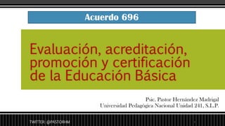 Psic. Pastor Hernández Madrigal
Universidad Pedagógica Nacional Unidad 241, S.L.P.
Evaluación, acreditación,
promoción y certificación
de la Educación Básica
Acuerdo 696
TWITTER: @PASTORHM 1
 