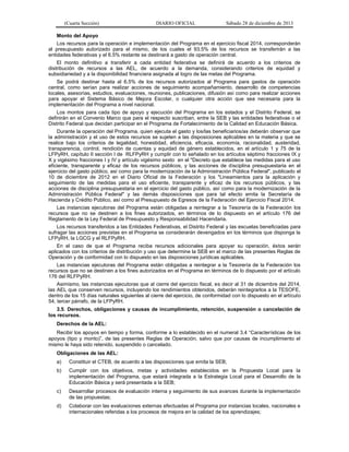 (Cuarta Sección) DIARIO OFICIAL Sábado 28 de diciembre de 2013
Monto del Apoyo
Los recursos para la operación e implementación del Programa en el ejercicio fiscal 2014, corresponderán
al presupuesto autorizado para el mismo, de los cuales el 93.5% de los recursos se transferirán a las
entidades federativas y el 6.5% restante se destinará a gasto de operación central.
El monto definitivo a transferir a cada entidad federativa se definirá de acuerdo a los criterios de
distribución de recursos a las AEL, de acuerdo a la demanda, considerando criterios de equidad y
subsidiariedad y a la disponibilidad financiera asignada al logro de las metas del Programa.
Se podrá destinar hasta al 6.5% de los recursos autorizados al Programa para gastos de operación
central, como serían para realizar acciones de seguimiento acompañamiento, desarrollo de competencias
locales, asesorías, estudios, evaluaciones, reuniones, publicaciones, difusión así como para realizar acciones
para apoyar el Sistema Básico de Mejora Escolar, o cualquier otra acción que sea necesaria para la
implementación del Programa a nivel nacional.
Los montos para cada tipo de apoyo y ejecución del Programa en los estados y el Distrito Federal, se
definirán en el Convenio Marco que para el respecto suscriban, entre la SEB y las entidades federativas o el
Distrito Federal que decidan participar en el Programa de Fortalecimiento de la Calidad en Educación Básica.
Durante la operación del Programa, quien ejecuta el gasto y los/las beneficiarios/as deberán observar que
la administración y el uso de estos recursos se sujeten a las disposiciones aplicables en la materia y que se
realice bajo los criterios de legalidad, honestidad, eficiencia, eficacia, economía, racionalidad, austeridad,
transparencia, control, rendición de cuentas y equidad de género establecidos, en el artículo 1 y 75 de la
LFPyRH, capítulo II sección I de RLFPyRH y cumplir con lo señalado en los artículos séptimo fracciones IX y
X y vigésimo fracciones I y IV y artículo vigésimo sexto en el "Decreto que establece las medidas para el uso
eficiente, transparente y eficaz de los recursos públicos, y las acciones de disciplina presupuestaria en el
ejercicio del gasto público, así como para la modernización de la Administración Pública Federal", publicado el
10 de diciembre de 2012 en el Diario Oficial de la Federación y los "Lineamientos para la aplicación y
seguimiento de las medidas para el uso eficiente, transparente y eficaz de los recursos públicos, y las
acciones de disciplina presupuestaria en el ejercicio del gasto público, así como para la modernización de la
Administración Pública Federal" y las demás disposiciones que para tal efecto emita la Secretaría de
Hacienda y Crédito Público, así como al Presupuesto de Egresos de la Federación del Ejercicio Fiscal 2014.
Las instancias ejecutoras del Programa están obligadas a reintegrar a la Tesorería de la Federación los
recursos que no se destinen a los fines autorizados, en términos de lo dispuesto en el artículo 176 del
Reglamento de la Ley Federal de Presupuesto y Responsabilidad Hacendaria.
Los recursos transferidos a las Entidades Federativas, el Distrito Federal y las escuelas beneficiadas para
sufragar las acciones previstas en el Programa se considerarán devengados en los términos que disponga la
LFPyRH, la LGCG y el RLFPyRH.
En el caso de que el Programa reciba recursos adicionales para apoyar su operación, éstos serán
aplicados con los criterios de distribución y uso que determine la SEB en el marco de las presentes Reglas de
Operación y de conformidad con lo dispuesto en las disposiciones jurídicas aplicables.
Las instancias ejecutoras del Programa están obligadas a reintegrar a la Tesorería de la Federación los
recursos que no se destinen a los fines autorizados en el Programa en términos de lo dispuesto por el artículo
176 del RLFPyRH.
Asimismo, las instancias ejecutoras que al cierre del ejercicio fiscal, es decir al 31 de diciembre del 2014,
las AEL que conserven recursos, incluyendo los rendimientos obtenidos, deberán reintegrarlos a la TESOFE,
dentro de los 15 días naturales siguientes al cierre del ejercicio, de conformidad con lo dispuesto en el artículo
54, tercer párrafo, de la LFPyRH.
3.5. Derechos, obligaciones y causas de incumplimiento, retención, suspensión o cancelación de
los recursos.
Derechos de la AEL:
Recibir los apoyos en tiempo y forma, conforme a lo establecido en el numeral 3.4 “Características de los
apoyos (tipo y monto)”, de las presentes Reglas de Operación, salvo que por causas de incumplimiento el
mismo le haya sido retenido, suspendido o cancelado.
Obligaciones de las AEL:
a) Constituir el CTEB, de acuerdo a las disposiciones que emita la SEB;
b) Cumplir con los objetivos, metas y actividades establecidos en la Propuesta Local para la
implementación del Programa, que estará integrada a la Estrategia Local para el Desarrollo de la
Educación Básica y será presentada a la SEB;
c) Desarrollar procesos de evaluación interna y seguimiento de sus avances durante la implementación
de las propuestas;
d) Colaborar con las evaluaciones externas efectuadas al Programa por instancias locales, nacionales e
internacionales referidas a los procesos de mejora en la calidad de los aprendizajes;
 