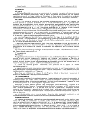 (Cuarta Sección) DIARIO OFICIAL Sábado 28 de diciembre de 2013
6. Evaluación
6.1. Interna
La SEB y las AEL podrán instrumentar un procedimiento de evaluación interna con el fin de monitorear el
desempeño del Programa construyendo, para tal efecto, indicadores relacionados con sus objetivos
específicos, de acuerdo con lo que establece la Metodología de Marco Lógico. El procedimiento se operará
considerando la disponibilidad de los recursos humanos y presupuestarios de las instancias que intervienen.
6.2. Externa
La SPEPE, en uso de las atribuciones que le confiere el Reglamento Interior de la SEP, designa a la
Dirección General de Evaluación de Políticas como la unidad administrativa ajena a la operación de los
programas que, en coordinación con las unidades administrativas responsables de operar los programas,
instrumentarán lo establecido para la evaluación externa de programas federales, de acuerdo con la Ley
General de Desarrollo Social, el PEF, los Lineamientos Generales para la Evaluación de los Programas
Federales de la Administración Pública Federal y el Programa Anual de Evaluación 2014.
Asimismo, es responsabilidad de la unidad administrativa responsable del Programa cubrir el costo de las
evaluaciones externas, continuar y, en su caso, concluir con lo establecido en los programas anuales de
evaluación de años anteriores. En tal sentido y una vez concluidas las evaluaciones del Programa, éste habrá
de dar atención y seguimiento a los aspectos susceptibles de mejora.
Las presentes Reglas de Operación fueron elaboradas bajo el enfoque de la Metodología del Marco
Lógico, conforme a los criterios emitidos conjuntamente por el Consejo Nacional de Evaluación de la Política
de Desarrollo Social y la Secretaría de Hacienda y Crédito Público mediante oficio números 307-A-2009 y
VQZ.SE.284/08 de fecha 24 de octubre de 2008.
La Matriz de Indicadores para Resultados (MIR) y las metas autorizadas conforme al Presupuesto de
Egresos de la Federación para el ejercicio fiscal 2014, se encuentran disponibles en el portal de transparencia
presupuestaria, en el apartado del Sistema de Evaluación del Desempeño, en la siguiente dirección
electrónica:
http://www.transparenciapresupuestaria.gob.mx/Portal/transform.nodo?id=3.1&transformacion=s&excel=n
&ka_imagen=23&zip=n&paramts=0=L23
7. Transparencia
7.1. Difusión
Para garantizar la transparencia en el ejercicio de los recursos, se dará amplia difusión al Programa a nivel
nacional, incluidos montos, beneficiarios y resultados del Programa y se promoverá la operación de
mecanismos de consulta e información para impulsar la transparencia y la rendición de cuentas y acciones
similares acciones por parte de las autoridades locales y municipales, conforme a lo señalado en la Ley
Federal de Transparencia y Acceso a la Información Pública Gubernamental.
El padrón de escuelas públicas beneficiadas será publicado en la página de internet
http://basica.sep.gob.mx
La papelería, documentación oficial, así como la publicidad y promoción de este Programa, deberán incluir
la siguiente leyenda: "Este Programa es público ajeno a cualquier partido político. Queda prohibido el uso para
fines distintos a los establecidos en el Programa”.
Quien haga uso indebido de los recursos de este Programa deberá ser denunciado y sancionado de
acuerdo con la ley aplicable y ante la autoridad competente.
7.2. Contraloría social
Se propiciará la participación de los beneficiarios del Programa a través de la integración y operación de
contralorías sociales que pueden ser los Consejos Escolares de Participación Social, para el seguimiento,
supervisión y vigilancia del cumplimiento de las metas y acciones comprometidas en el Programa, así como
de la correcta aplicación de los recursos públicos asignados al mismo.
Para lograr lo anterior deberán ajustarse a los “Lineamientos para la Promoción y Operación de la
Contraloría Social en los Programas Federales de Desarrollo Social” emitidos por la SFP, publicados en el
Diario Oficial de la Federación el 11 de abril del 2008, para que se promuevan y realicen las acciones
necesarias para la integración y operación de la Contraloría Social y la transparencia y rendición de cuentas,
bajo el esquema validado por la Secretaría de la Función Pública o instancia correspondiente que para tal
efecto se determine.
Las contralorías sociales podrán presentar quejas y denuncias sobre la aplicación y ejecución de este
Programa conforme al mecanismo establecido en el apartado 8 de las presentes reglas.
8. Quejas y Denuncias
Las quejas y denuncias de la ciudadanía en general se captarán vía personal, escrita, telefónica o por
internet ante las AEL, las contralorías o equivalentes locales; asimismo, a nivel central, a través del Órgano
Interno de Control en la SEP al teléfono 36 01 87 99 y 36 01 84 00, extensión 48543 (Ciudad de México).
También podrá realizarse vía telefónica al centro de contacto ciudadano, de la SFP al correo electrónico
contactociudadano@funcionpublica.gob.mx o a los teléfonos de la SEP: TELSEP 36 01 75 99 en la Ciudad de
México o al 01 800 288 66 88 (Lada sin costo) en las Delegaciones Federales de la Secretaría de Educación
Pública en los Estados de la República, también a través de internet en la página http://basica.sep.gob.mx.
 