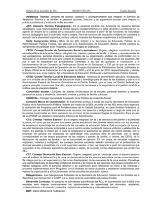 Sábado 28 de diciembre de 2013 DIARIO OFICIAL (Cuarta Sección)
Asistencia Técnica: conjunto de apoyos, asesoría y acompañamiento que integran el Servicio de
Asistencia Técnica y se brindan al personal docente, directivo y de supervisión escolar para mejorar la
práctica profesional y la eficacia de las escuelas.
ATP: Asesor/a Técnico Pedagógico/a.- Es el personal docente con funciones de asesoría técnica
pedagógica, cuya responsabilidad es brindar apoyos complementarios a la labor docente y constituirse en un
agente de mejora de la calidad de la educación para las escuelas a partir de las funciones de naturaleza
técnico pedagógica que la autoridad local le asigne. Para los servicios de educación indígena se considera la
atención de la diversidad lingüística, social y cultural, incluidos los Asesores Académicos a la Diversidad.
Carta Compromiso Única.- Oficio de las AEL dirigido a la Secretaría de Educación Pública de la
Administración Pública Federal, con atención a la Subsecretaría de Educación Básica, donde expresa su
compromiso de participar en el Programa, sujeto a Reglas de Operación.
CEPS: Consejo Escolar de Participación Social o equivalente.- Órgano colegiado constituido en cada
escuela pública de educación básica, integrado con madres y padres de familia, o tutores, y representantes de
sus asociaciones, personal docente y representantes de su organización sindical, de conformidad con lo
dispuesto en el artículo 69 de la Ley General de Educación y con apego a lo dispuesto en los acuerdos 280
por el que se establecen los Lineamientos Generales a los que se ajustarán la constitución y el
funcionamiento de los Consejos de Participación Social en la Educación, y 535 por el que se emiten los
Lineamientos Generales para la Operación de los Consejos Escolares de Participación Social, publicados en
el Diario Oficial de la Federación el 4 de agosto de 2000 y el 8 de junio de 2010, respectivamente, y demás
lineamientos que, en la materia, fije la Secretaría de Educación Pública de la Administración Pública Federal.
CTEB: Comité Técnico Local de Educación Básica.- Instancia de coordinación ejecutiva, encabezada
por la o el titular de la Secretaría de Educación local u homólogo para el caso de los Estados, y por la o el
Administrador Federal de Servicios Educativos en el Distrito Federal, para el caso del Distrito Federal, que
genera sinergias, proporciona dirección, apoya la toma de decisiones y da seguimiento a la gestión local de la
política para la educación básica.
Comunidad escolar.- Conjunto de actores involucrados en la escuela: personal directivo y docente,
personal de apoyo y asistencia, alumnado, madres y padres de familia, o tutores
CONEVAL.- Consejo Nacional de Evaluación de la Política de Desarrollo Social.
Convenio Marco de Coordinación.- El instrumento jurídico a través del cual la Secretaría de Educación
Pública de la Administración Pública Federal, por medio de la SEB, acuerda con las AEL entre otros aspectos,
la operación del Programa para el Fortalecimiento de la Calidad Educativa, en cada Entidad Federativa, la
forma en que se realizará la transferencia de recursos, los derechos y obligaciones a cargo de cada una de
las partes involucradas en dicho convenio, en el marco de las presentes Reglas de Operación. Para el caso
de la AFSEDF se celebran Lineamientos Internos de Coordinación.
CTE: Consejo Técnico Escolar.- Es el órgano integrado por la o el director(a) del plantel y el personal
docente, así como por los actores educativos que se encuentran directamente relacionados con los procesos
de enseñanza aprendizaje del alumnado de las escuelas de educación básica. Está encargado de tomar y
ejecutar decisiones comunes enfocadas a que el centro escolar cumpla de manera uniforme y satisfactoria su
misión. Es además el medio por el cual se fortalecerá la autonomía de gestión del centro escolar, con el
propósito de generar los ambientes de aprendizaje más propicios para el alumnado con el apoyo
corresponsable en las tareas educativas de las madres y padres de familia, o tutores, del CEPS, de la
Asociación de padres de familia y de la comunidad en general. En los casos de escuelas indígenas,
migrantes, unitarias y multigrado, los consejos técnicos escolares estarán formados por el profesorado de
diversas escuelas y presididos por la o el supervisor escolar, o bien, se integrarán a partir de mecanismos que
respondan a los contextos específicos del estado o región, de acuerdo con las disposiciones que emitan las
AEL.
CTZ: Consejo Técnico de Zona Escolar.- Órgano colegiado que se constituye como un espacio propicio
para el análisis, la deliberación y la toma de decisiones sobre los asuntos educativos de las zonas escolares.
Se integra por la o el supervisor(a) y las o los directores(as) de las escuelas de la zona escolar. Constituye
una oportunidad para el desarrollo profesional docente y la mejora de las escuelas. Sus tareas consisten en el
trabajo colegiado entre el personal directivo y de supervisión para reflexionar en torno a las prácticas y
procesos implementados en el Programa, con la finalidad de tomar acuerdos y establecer compromisos para
mejorar la organización y el funcionamiento de las escuelas de educación básica.
Delegaciones.- Las Delegaciones Federales de la Secretaría de Educación Pública en los Estados de la
República que representan a la SEP y a su titular ante las autoridades educativas locales.
Desarrollo Curricular.- El conjunto de actividades que efectúan las AEL, en coordinación con la SEB y las
escuelas para mejorar continuamente las oportunidades de aprendizaje del alumnado, ajustando,
contextualizando o innovando contenidos, métodos de enseñanza y materiales educativos.
DOF: Diario Oficial de la Federación.
 