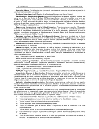 (Cuarta Sección) DIARIO OFICIAL Sábado 28 de diciembre de 2013
Educación Básica: Tipo educativo que comprende los niveles de preescolar, primaria y secundaria, en
sus diferentes modalidades y servicios.
Entidades Federativas: Los 31 Estados de la República Mexicana y el Distrito Federal.
Escuela pública de educación básica.- Centro educativo público del sistema educativo nacional que
cuenta con la Clave de Centro de Trabajo (CCT) correspondiente a su nivel, modalidad y de turno que
identifica el tipo de jornada escolar, integrada por el personal directivo y docente, alumnado, madres y padres
de familia, o tutores, entre otros actores de apoyo, y que es responsable de ofrecer el servicio educativo
conforme al calendario escolar establecido por la Secretaría de Educación Pública en la Administración
Pública Federal para cada ciclo lectivo.
Esquema de financiamiento para la Calidad Educativa.- Financiamiento para que las AEL puedan
concursar formulando un Proyecto Local para la calidad educativa, que atienda sus necesidades asociadas a
la mejora de los procesos de enseñanza y aprendizaje de la lectura, escritura y matemáticas, a partir de
criterios y Lineamientos definidos por la Subsecretaría de Educación Básica de la Secretaría de Educación
Pública en la Administración Pública Federal.
Estrategia Local para el Desarrollo de la Educación Básica.- Documento formulado por el Comité
Técnico Local de Educación Básica con el fin de fortalecer la planeación local integrada y evaluar los avances
en las metas establecidas tanto en calidad, como en inclusión y equidad educativas. En esta estrategia se
incluirá la Propuesta Local para el desarrollo del Programa.
Evaluación.- Consiste en la obtención, organización y sistematización de información para la resolución
de problemas y toma de decisiones.
Evaluación Interna.- Actividad permanente, de carácter formativo y tendiente al mejoramiento de la
práctica profesional de las y los docentes y al avance continuo de la escuela y de la zona escolar. Dicha
evaluación se llevará a cabo bajo la coordinación y liderazgo del personal directivo, de acuerdo a los
Lineamientos que emita la Subsecretaría de Educación Básica. Las y los docentes tendrán la obligación de
colaborar en esta actividad.
INEE.- Instituto Nacional para la Evaluación de la Educación.
INEGI.- Instituto Nacional de Estadística y Geografía.
Lectura, escritura y matemáticas.- Son herramientas esenciales para aprender a aprender, e incluso,
para aprender a convivir. Permiten a las personas transmitir su pensamiento, ampliar su horizonte social y
desarrollar soluciones a situaciones problemáticas en contextos diversos.
LFPyRH.- Ley Federal de Presupuesto y Responsabilidad Hacendaria
LGCG.- Ley General de Contabilidad Gubernamental.
RLFPyRH.- Reglamento de la Ley Federal de Presupuesto y Responsabilidad Hacendaria.
Lineamientos Internos de Coordinación.- El instrumento jurídico a través del cual la Secretaría de
Educación Pública de la Administración Pública Federal, transfiere los recursos del Programa para el
Fortalecimiento de la Calidad Educativa a la AFSEDF, y establece, entre otros aspectos, la operación del
Programa para el Fortalecimiento de la Calidad Educativa, la transferencia de recursos, los derechos y
obligaciones a su cargo, en el marco de las presentes Reglas de Operación.
Materiales educativos complementarios.- Son objetos, instrumentos y medios en diversos soportes
físicos y/o electrónicos, elaborados para apoyar procesos didácticos de planeación, ejecución y evaluación
con fines de enseñanza y aprendizaje, que se añaden o agregan a los materiales obligatorios en la escuela
para la mejora educativa.
Normalidad Mínima Escolar.- Se define como las condiciones básicas indispensables de primer orden
que deben cumplirse en cada escuela para el buen desempeño de la tarea docente y el logro de aprendizajes
del alumnado, que una vez garantizadas permitirán el desarrollo de acciones de segundo orden que
enriquezcan el proceso educativo. La caracterizan los siguientes rasgos:
a) Todas las escuelas brindan el servicio educativo los días establecidos en el calendario escolar.
b) Todos los grupos disponen de personal docente la totalidad de los días del ciclo escolar.
c) Todo el personal docente inicia puntualmente sus actividades.
d) Todo el alumnado asiste puntualmente a todas las clases.
e) Todos los materiales para el estudio están a disposición de todo el alumnado y se usan
sistemáticamente.
f) Todo el tiempo escolar se ocupa fundamentalmente en actividades de aprendizaje.
g) Las actividades que propone el personal docente logran que todo el alumnado participe en el trabajo
de la clase.
h) Todo el estudiantado consolida, acorde a su ritmo de aprendizaje, su dominio de la lectura, la
escritura y las matemáticas de acuerdo con su grado educativo.
 