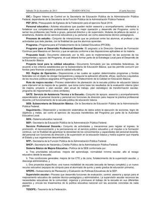 Sábado 28 de diciembre de 2013 DIARIO OFICIAL (Cuarta Sección)
OIC.- Órgano Interno de Control en la Secretaría de Educación Pública de la Administración Pública
Federal, dependiente de la Secretaría de la Función Pública de la Administración Pública Federal.
PEF 2014.- Presupuesto de Egresos de la Federación para el ejercicio fiscal 2014.
Personal educativo.- Actores educativos que pueden recibir asesoría y acompañamiento, orientados a
fortalecer sus competencias profesionales para una mejor operación y desarrollo del Programa; como lo
serían los profesores (as) frente a grupo, personal directivo y de supervisión, titulares de jefatura de sector, y
enseñanza, titulares de los servicios educativos y su personal, así como asesores/as técnico pedagógicos.
Procesos de estudio.- Conjunto de interacciones que se producen entre los alumnos, el profesor y las
actividades que éste plantea, con la finalidad de que los alumnos aprendan.
Programa.- Programa para el Fortalecimiento de la Calidad Educativa (PFCEB).
Programa para el Desarrollo Profesional Docente: El asignado a la Dirección General de Formación
Continua para Maestros en Servicio y que se ejecuta conforme a las disposiciones aplicables en la materia.
Propuesta local.- Documento elaborado por la AEL para la implementación de las acciones de los
componentes y apoyos del Programa, el cual deberá formar parte de la Estrategia Local para el Desarrollo de
la Educación Básica.
Proyecto local para la calidad educativa.- Documento formulado por las entidades federativas, de
acuerdo a los criterios establecidos por la Subsecretaría de Educación Básica, que les permite concurrir por
fondos para financiar proyectos para la calidad educativa.
RO: Reglas de Operación.- Disposiciones a las cuales se sujetan determinados programas y fondos
federales con el objeto de otorgar transparencia y asegurar la aplicación eficiente, eficaz, oportuna y equitativa
de los recursos públicos asignados al Programa de Fortalecimiento de la Calidad en Educación Básica.
Ruta de mejora escolar.- Proceso sistemático de planeación de la escuela pública de educación básica
para intervenir en la mejora de su gestión, que toma como base los resultados de la evaluación interna (plan
de mejora, proyecto o plan escolar, plan anual de trabajo, plan estratégico de transformación escolar,
programa de mejoramiento u otros similares).
SATE: Servicio de Asistencia Técnica a la Escuela.- Conjunto de apoyos, asesoría y acompañamiento
especializados al personal docente y personal con funciones de dirección para mejorar la práctica profesional
docente y el funcionamiento de la escuela pública de educación básica.
SEB: Subsecretaría de Educación Básica.- De la Secretaría de Educación Pública de la Administración
Pública Federal.
Seguimiento.- Observación y recolección sistemática de datos sobre la ejecución de acciones, logro de
objetivos y metas, así como el ejercicio de recursos transferidos del Programa por parte de la Autoridad
Educativa Local.
SEN.- Sistema educativo nacional.
SEP.- Secretaría de Educación Pública de la Administración Pública Federal.
Servicio Profesional Docente.- Conjunto de actividades y mecanismos para regular el ingreso, la
promoción, el reconocimiento y la permanencia en el servicio público educativo y el impulso a la formación
continua, con la finalidad de garantizar la idoneidad de los conocimientos y capacidades del personal docente,
del personal con funciones de dirección y de supervisión en la educación básica y media superior que imparta
el Estado y sus organismos descentralizados.
SFP.- Secretaría de la Función Pública de la Administración Pública Federal.
SHCP.- Secretaría de Hacienda y Crédito Público de la Administración Pública Federal.
Sistema Básico de Mejora Educativa.- Política de la SEB conformada por:
a. Tres prioridades educativas: mejora del aprendizaje, normalidad mínima escolar, alto al rezago
educativo desde la escuela;
b. Tres condiciones generales: mejora de los CTE y de zona, fortalecimiento de la supervisión escolar, y
descarga administrativa, y
c. Dos proyectos específicos: una nueva modalidad de escuela (escuela de tiempo completo) y un nuevo
recurso educativo (equipos de cómputo para el alumnado de quinto y sexto grados de educación primaria).
SPEPE.- Subsecretaría de Planeación y Evaluación de Políticas Educativas de la SEP.
Supervisión escolar.- Proceso que desarrolla funciones de evaluación, control, asesoría y apoyo para el
mejoramiento educativo de carácter técnico-pedagógico y administrativo. La supervisión escolar reconoce las
necesidades educativas de la comunidad, organiza y promueve el trabajo de la escuela en sus diferentes
aspectos y vincula los lineamientos de la política educativa nacional con las acciones concretas de cada
plantel.
TESOFE.- Tesorería de la Federación.
 