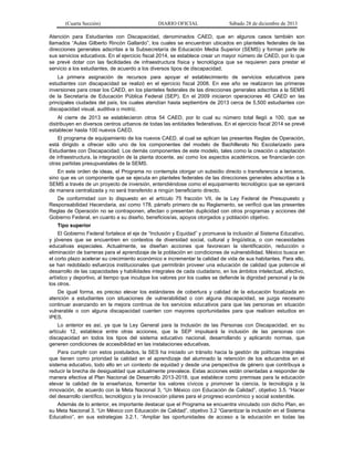 (Cuarta Sección) DIARIO OFICIAL Sábado 28 de diciembre de 2013
Atención para Estudiantes con Discapacidad, denominados CAED, que en algunos casos también son
llamados “Aulas Gilberto Rincón Gallardo”, los cuales se encuentran ubicados en planteles federales de las
direcciones generales adscritas a la Subsecretaría de Educación Media Superior (SEMS) y forman parte de
sus servicios educativos. En el ejercicio fiscal 2014, se establece crear un mayor número de CAED, por lo que
se prevé dotar con las facilidades de infraestructura física y tecnológica que se requieren para prestar el
servicio a los estudiantes, de acuerdo a los diversos tipos de discapacidad.
La primera asignación de recursos para apoyar el establecimiento de servicios educativos para
estudiantes con discapacidad se realizó en el ejercicio fiscal 2008. En ese año se realizaron las primeras
inversiones para crear los CAED, en los planteles federales de las direcciones generales adscritas a la SEMS
de la Secretaría de Educación Pública Federal (SEP). En el 2009 iniciaron operaciones 46 CAED en las
principales ciudades del país, los cuales atendían hasta septiembre de 2013 cerca de 5,500 estudiantes con
discapacidad visual, auditiva o motriz.
Al cierre de 2013 se establecieron otros 54 CAED, por lo cual su número total llegó a 100, que se
distribuyen en diversos centros urbanos de todas las entidades federativas. En el ejercicio fiscal 2014 se prevé
establecer hasta 100 nuevos CAED.
El programa de equipamiento de los nuevos CAED, al cual se aplican las presentes Reglas de Operación,
está dirigido a ofrecer sólo uno de los componentes del modelo de Bachillerato No Escolarizado para
Estudiantes con Discapacidad. Los demás componentes de este modelo, tales como la creación o adaptación
de infraestructura, la integración de la planta docente, así como los aspectos académicos, se financiarán con
otras partidas presupuestales de la SEMS.
En este orden de ideas, el Programa no contempla otorgar un subsidio directo o transferencia a terceros,
sino que es un componente que se ejecuta en planteles federales de las direcciones generales adscritas a la
SEMS a través de un proyecto de inversión, entendiéndose como el equipamiento tecnológico que se ejercerá
de manera centralizada y no será transferido a ningún beneficiario directo.
De conformidad con lo dispuesto en el artículo 75 fracción VII, de la Ley Federal de Presupuesto y
Responsabilidad Hacendaria, así como 178, párrafo primero de su Reglamento, se verificó que las presentes
Reglas de Operación no se contraponen, afectan o presentan duplicidad con otros programas y acciones del
Gobierno Federal, en cuanto a su diseño, beneficios/as, apoyos otorgados y población objetivo.
Tipo superior
El Gobierno Federal fortalece el eje de “Inclusión y Equidad” y promueve la inclusión al Sistema Educativo,
y jóvenes que se encuentren en contextos de diversidad social, cultural y lingüística, o con necesidades
educativas especiales. Actualmente, se diseñan acciones que favorecen la identificación, reducción o
eliminación de barreras para el aprendizaje de la población en condiciones de vulnerabilidad. México busca en
el corto plazo acelerar su crecimiento económico e incrementar la calidad de vida de sus habitantes. Para ello,
se han redoblado esfuerzos institucionales que permitirán proveer una educación de calidad que potencie el
desarrollo de las capacidades y habilidades integrales de cada ciudadano, en los ámbitos intelectual, afectivo,
artístico y deportivo, al tiempo que inculque los valores por los cuales se defiende la dignidad personal y la de
los otros.
De igual forma, es preciso elevar los estándares de cobertura y calidad de la educación focalizada en
atención a estudiantes con situaciones de vulnerabilidad o con alguna discapacidad, se juzga necesario
continuar avanzando en la mejora continua de los servicios educativos para que las personas en situación
vulnerable o con alguna discapacidad cuenten con mayores oportunidades para que realicen estudios en
IPES.
Lo anterior es así, ya que la Ley General para la Inclusión de las Personas con Discapacidad, en su
artículo 12, establece entre otras acciones, que la SEP impulsará la inclusión de las personas con
discapacidad en todos los tipos del sistema educativo nacional, desarrollando y aplicando normas, que
generen condiciones de accesibilidad en las instalaciones educativas.
Para cumplir con estos postulados, la SES ha iniciado un tránsito hacia la gestión de políticas integrales
que tienen como prioridad la calidad en el aprendizaje del alumnado la retención de los educandos en el
sistema educativo, todo ello en un contexto de equidad y desde una perspectiva de género que contribuya a
reducir la brecha de desigualdad que actualmente prevalece. Estas acciones están orientadas a responder de
manera efectiva al Plan Nacional de Desarrollo 2013-2018, que establece como premisas para la educación
elevar la calidad de la enseñanza, fomentar los valores cívicos y promover la ciencia, la tecnología y la
innovación, de acuerdo con la Meta Nacional 3, “Un México con Educación de Calidad”, objetivo 3.5. “Hacer
del desarrollo científico, tecnológico y la innovación pilares para el progreso económico y social sostenible.
Además de lo anterior, es importante destacar que el Programa se encuentra vinculado con dicho Plan, en
su Meta Nacional 3, “Un México con Educación de Calidad”, objetivo 3.2 “Garantizar la inclusión en el Sistema
Educativo”, en sus estrategias 3.2.1. “Ampliar las oportunidades de acceso a la educación en todas las
 