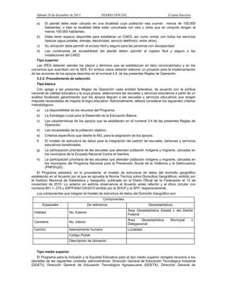 Sábado 28 de diciembre de 2013 DIARIO OFICIAL (Cuarta Sección)
a) El plantel debe estar ubicado en una localidad cuya población sea cuando menos de 100,000
habitantes, o bien la localidad debe estar conurbada con otra u otras que en conjunto tengan al
menos 100,000 habitantes.
b) Debe tener espacio disponible para establecer un CAED, así como contar con todos los servicios
básicos (agua potable, drenaje, electricidad, servicio telefónico, entre otros).
c) Su ubicación debe permitir el acceso fácil y seguro para las personas con discapacidad.
d) Las condiciones de accesibilidad del plantel deben permitir el ingreso fácil y seguro a las
instalaciones del CAED.
Tipo superior
Las IPES deberán atender los plazos y términos que se establezcan en la(s) convocatoria(s) y en los
convenios que suscriban con la SES. En ambos casos deberán elaborar un proyecto para la implementación
de las acciones de los apoyos descritos en el numeral 3.4. de las presentes Reglas de Operación.
3.3.2. Procedimiento de selección
Tipo básico
Con apego a las presentes Reglas de Operación cada entidad federativa, de acuerdo con la política
nacional de calidad educativa y la suya propia, seleccionará las escuelas y servicios educativos a partir de un
análisis focalizado garantizando que los apoyos lleguen a las escuelas y servicios educativos que tengan
mayores necesidades de mejorar el logro educativo. Adicionalmente, deberá considerar los siguientes criterios
metodológicos:
a) La disponibilidad de los recursos del Programa.
b) La Estrategia Local para el Desarrollo de la Educación Básica.
c) Las características de los apoyos que se establecen en el numeral 3.4 de las presentes Reglas de
Operación.
d) Las necesidades de la población objetivo.
e) Criterios específicos que diseñe la AEL para la asignación de los apoyos.
f) El modelo de estructura de datos para la integración del padrón de escuelas, personas y servicios
educativos beneficiados.
g) La participación prioritaria de las escuelas que atiendan población indígena y migrante, ubicadas en
los municipios de la Cruzada Nacional Contra el Hambre.
h) La participación prioritaria de las escuelas que atiendan población indígena y migrante, ubicadas en
los municipios del Programa Nacional para la Prevención Social de la Violencia y la Delincuencia
(PNPSVyD).
El Programa adoptará, en lo procedente, el modelo de estructura de datos del domicilio geográfico
establecido en el Acuerdo por el que se aprueba la Norma Técnica sobre Domicilios Geográficos, emitido por
el Instituto Nacional de Estadística y Geografía, publicado en el Diario Oficial de la Federación el 12 de
noviembre de 2010. Lo anterior en estricta observancia al Acuerdo antes referido y al oficio circular con
números 801.1.-279 y SSFP/400/124/2010 emitido por la SHCP y la SFP, respectivamente.
Los componentes que integran el modelo de estructura de datos del Domicilio Geográfico son:
Componentes
Espaciales De referencia Geoestadísticos
Vialidad No. Exterior
Área Geoestadística Estatal o del Distrito
Federal
Carretera No. Interior
Área Geoestadística Municipal o
Delegacional
Camino Asentamiento humano Localidad
Código Postal
Descripción de ubicación
Tipo medio superior
El Programa para la Inclusión y la Equidad Educativa para el tipo medio superior otorgará recursos a los
planteles de las siguientes unidades administrativas: Dirección General de Educación Tecnológica Industrial
(DGETI), Dirección General de Educación Tecnológica Agropecuaria (DGETA), Dirección General de
 