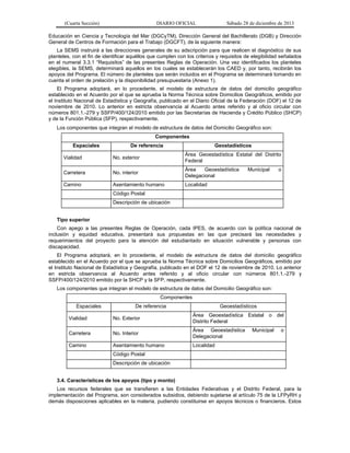 (Cuarta Sección) DIARIO OFICIAL Sábado 28 de diciembre de 2013
Educación en Ciencia y Tecnología del Mar (DGCyTM), Dirección General del Bachillerato (DGB) y Dirección
General de Centros de Formación para el Trabajo (DGCFT), de la siguiente manera:
La SEMS instruirá a las direcciones generales de su adscripción para que realicen el diagnóstico de sus
planteles, con el fin de identificar aquéllos que cumplen con los criterios y requisitos de elegibilidad señalados
en el numeral 3.3.1 “Requisitos” de las presentes Reglas de Operación. Una vez identificados los planteles
elegibles, la SEMS, determinará aquellos en los cuales se establecerán los CAED y, por tanto, recibirán los
apoyos del Programa. El número de planteles que serán incluidos en el Programa se determinará tomando en
cuenta el orden de prelación y la disponibilidad presupuestaria (Anexo 1).
El Programa adoptará, en lo procedente, el modelo de estructura de datos del domicilio geográfico
establecido en el Acuerdo por el que se aprueba la Norma Técnica sobre Domicilios Geográficos, emitido por
el Instituto Nacional de Estadística y Geografía, publicado en el Diario Oficial de la Federación (DOF) el 12 de
noviembre de 2010. Lo anterior en estricta observancia al Acuerdo antes referido y al oficio circular con
números 801.1.-279 y SSFP/400/124/2010 emitido por las Secretarías de Hacienda y Crédito Público (SHCP)
y de la Función Pública (SFP), respectivamente.
Los componentes que integran el modelo de estructura de datos del Domicilio Geográfico son:
Componentes
Espaciales De referencia Geostadísticos
Vialidad No. exterior
Área Geoestadística Estatal del Distrito
Federal
Carretera No. interior
Área Geoestadística Municipal o
Delegacional
Camino Asentamiento humano Localidad
Código Postal
Descripción de ubicación
Tipo superior
Con apego a las presentes Reglas de Operación, cada IPES, de acuerdo con la política nacional de
inclusión y equidad educativa, presentará sus propuestas en las que precisará las necesidades y
requerimientos del proyecto para la atención del estudiantado en situación vulnerable y personas con
discapacidad.
El Programa adoptará, en lo procedente, el modelo de estructura de datos del domicilio geográfico
establecido en el Acuerdo por el que se aprueba la Norma Técnica sobre Domicilios Geográficos, emitido por
el Instituto Nacional de Estadística y Geografía, publicado en el DOF el 12 de noviembre de 2010. Lo anterior
en estricta observancia al Acuerdo antes referido y al oficio circular con números 801.1.-279 y
SSFP/400/124/2010 emitido por la SHCP y la SFP, respectivamente.
Los componentes que integran el modelo de estructura de datos del Domicilio Geográfico son:
Componentes
Espaciales De referencia Geoestadísticos
Vialidad No. Exterior
Área Geoestadística Estatal o del
Distrito Federal
Carretera No. Interior
Área Geoestadística Municipal o
Delegacional
Camino Asentamiento humano Localidad
Código Postal
Descripción de ubicación
3.4. Características de los apoyos (tipo y monto)
Los recursos federales que se transfieren a las Entidades Federativas y el Distrito Federal, para la
implementación del Programa, son considerados subsidios, debiendo sujetarse al artículo 75 de la LFPyRH y
demás disposiciones aplicables en la materia, pudiendo constituirse en apoyos técnicos o financieros. Estos
 