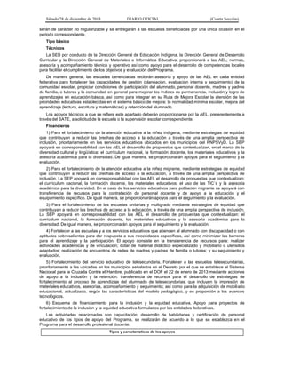 Sábado 28 de diciembre de 2013 DIARIO OFICIAL (Cuarta Sección)
serán de carácter no regularizable y se entregarán a las escuelas beneficiadas por una única ocasión en el
periodo correspondiente.
Tipo básico
Técnicos
La SEB por conducto de la Dirección General de Educación Indígena, la Dirección General de Desarrollo
Curricular y la Dirección General de Materiales e Informática Educativa, proporcionará a las AEL, normas,
asesoría y acompañamiento técnico y operativo así como apoyo para el desarrollo de competencias locales
para facilitar el cumplimiento de los objetivos y evaluación del Programa.
De manera general, las escuelas beneficiadas recibirán asesoría y apoyo de las AEL en cada entidad
federativa para fortalecer las capacidades de gestión (planeación, evaluación interna y seguimiento) de la
comunidad escolar, propiciar condiciones de participación del alumnado, personal docente, madres y padres
de familia, o tutores y la comunidad en general para mejorar los índices de permanencia, inclusión y logro de
aprendizajes en educación básica, así como para integrar en su Ruta de Mejora Escolar la atención de las
prioridades educativas establecidas en el sistema básico de mejora: la normalidad mínima escolar, mejora del
aprendizaje (lectura, escritura y matemáticas) y retención del alumnado.
Los apoyos técnicos a que se refiere este apartado deberán proporcionarse por la AEL, preferentemente a
través del SATE, a solicitud de la escuela o la supervisión escolar correspondiente.
Financieros
1) Para el fortalecimiento de la atención educativa a la niñez indígena, mediante estrategias de equidad
que contribuyan a reducir las brechas de acceso a la educación a través de una amplia perspectiva de
inclusión, prioritariamente en los servicios educativos ubicados en los municipios del PNPSVyD. La SEP
apoyará en corresponsabilidad con las AEL el desarrollo de propuestas que contextualizan, en el marco de la
diversidad cultural y lingüística: el currículum nacional, la formación docente, los materiales educativos y la
asesoría académica para la diversidad. De igual manera, se proporcionarán apoyos para el seguimiento y la
evaluación.
2) Para el fortalecimiento de la atención educativa a la niñez migrante, mediante estrategias de equidad
que contribuyan a reducir las brechas de acceso a la educación, a través de una amplia perspectiva de
inclusión. La SEP apoyará en corresponsabilidad con las AEL el desarrollo de propuestas que contextualizan:
el currículum nacional, la formación docente, los materiales educativos, el uso de las TIC´s y la asesoría
académica para la diversidad. En el caso de los servicios educativos para población migrante se apoyará con
transferencia de recursos para la contratación de personal docente y de apoyo a la educación y el
equipamiento específico. De igual manera, se proporcionarán apoyos para el seguimiento y la evaluación.
3) Para el fortalecimiento de las escuelas unitarias y multigrado mediante estrategias de equidad que
contribuyan a reducir las brechas de acceso a la educación, a través de una amplia perspectiva de inclusión.
La SEP apoyará en corresponsabilidad con las AEL el desarrollo de propuestas que contextualizan: el
currículum nacional, la formación docente, los materiales educativos y la asesoría académica para la
diversidad. De igual manera, se proporcionarán apoyos para el seguimiento y la evaluación.
4) Fortalecer a las escuelas y a los servicios educativos que atienden al alumnado con discapacidad o con
aptitudes sobresalientes para dar respuesta a sus necesidades específicas, así como minimizar las barreras
para el aprendizaje y la participación. El apoyo consiste en la transferencia de recursos para: realizar
actividades académicas y de vinculación; dotar de material didáctico especializado y mobiliario o utensilios
adaptados; realización de encuentros de redes de madres y padres de familia o tutores; y su seguimiento y
evaluación.
5) Fortalecimiento del servicio educativo de telesecundaria. Fortalecer a las escuelas telesecundarias,
prioritariamente a las ubicadas en los municipios señalados en el Decreto por el que se establece el Sistema
Nacional para la Cruzada Contra el Hambre, publicado en el DOF el 22 de enero de 2013 mediante acciones
de apoyo a la inclusión y la retención: transferencia de recursos para el desarrollo de estrategias de
fortalecimiento al proceso de aprendizaje del alumnado de telesecundarias, que incluyen la impresión de
materiales educativos, asesorías, acompañamiento y seguimiento; así como para la adquisición de mobiliario
educacional, actualizado, según las características del modelo pedagógico, y en proporción a los avances
tecnológicos.
6) Esquema de financiamiento para la inclusión y la equidad educativa. Apoyo para proyectos de
fortalecimiento de la inclusión y la equidad educativa formulados por las entidades federativas.
Las actividades relacionadas con capacitación, desarrollo de habilidades y certificación de personal
educativo de los tipos de apoyo del Programa, se realizarán de acuerdo a lo que se establezca en el
Programa para el desarrollo profesional docente.
Tipos y características de los apoyos
 