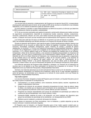 Sábado 28 de diciembre de 2013 DIARIO OFICIAL (Cuarta Sección)
5. Gasto de operación local
Transferencia de recursos Anual La SEB como instancia
normativa definirá el monto
de gastos de operación
local
a) Porcentaje en relación con el total
asignado a la entidad federativa
Monto del apoyo
Los recursos para la operación e implementación del Programa en el ejercicio fiscal 2014, corresponderán
al presupuesto autorizado para el mismo, de los cuales el 93% de los recursos se transferirán a las entidades
federativas y el 7% restante se destinará a gasto de operación central.
El monto definitivo a transferir a cada entidad federativa se definirá de acuerdo a la fórmula que determine
la SEB considerando criterios de equidad y subsidiariedad.
El 7% de sus recursos autorizados para gastos de operación central podrá utilizarse para realizar acciones
de seguimiento acompañamiento, desarrollo de competencias locales, asesorías, estudios, evaluaciones,
reuniones, publicaciones, difusión, así como, para realizar acciones para apoyar el sistema básico de mejora
escolar, o cualquier otra acción que sea necesaria para la implementación del Programa a nivel nacional.
Los montos para cada tipo de apoyo se definirán en el convenio que para el respecto suscriban, entre la
SEB y las entidades federativas que decidan participar en el Programa de escuela de tiempo completo.
Durante la operación del Programa, quien ejecuta el gasto y los/las beneficiarios/as deberán observar que
la administración de los recursos se realice bajo los criterios de legalidad, honestidad, eficiencia, eficacia,
economía, racionalidad, austeridad, transparencia, control, rendición de cuentas y equidad de género
establecidos, en el artículo 1 y 75 de la Ley Federal de Presupuesto y Responsabilidad Hacendaria, capítulo
II, sección I de su Reglamento y cumplir con lo señalado en los artículos séptimo fracciones IX y X y vigésimo
fracciones I y IV y artículo vigésimo sexto en el "Decreto que establece las medidas para el uso eficiente,
transparente y eficaz de los recursos públicos, y las acciones de disciplina presupuestaria en el ejercicio del
gasto público, así como para la modernización de la Administración Pública Federal", publicado el 10 de
diciembre de 2012 en el Diario Oficial de la Federación y los “Lineamientos para la aplicación y seguimiento
de las medidas para el uso eficiente, transparente y eficaz de los recursos públicos, y las acciones de
disciplina presupuestaria en el ejercicio del gasto público, así como para la modernización de la
Administración Pública Federal” y las demás disposiciones que para tal efecto emita la Secretaría de
Hacienda y Crédito Público, así como al Presupuesto de Egresos de la Federación del Ejercicio Fiscal vigente.
Las instancias ejecutoras del Programa están obligadas a reintegrar a la Tesorería de la Federación los
recursos que no se destinen a los fines autorizados, en términos de lo dispuesto en el artículo 176 del
Reglamento de la Ley Federal de Presupuesto y Responsabilidad Hacendaria.
Asimismo, las instancias ejecutoras que al cierre del ejercicio fiscal, es decir al 31 de diciembre, conserven
recursos deberán reintegrarlos a la Tesorería de la Federación, dentro de los 15 días naturales siguientes al
cierre del ejercicio, de conformidad con lo dispuesto en el artículo 54, tercer párrafo, de la Ley Federal de
Presupuesto y Responsabilidad Hacendaria.
Tipo medio superior
Los recursos financieros otorgados a través del Programa para la Inclusión y la Equidad Educativa para el
tipo medio superior se aplicarán en la adquisición de:
a) Computadoras y su equipo periférico, como impresoras, lectores ópticos, escáner, reguladores de
voltaje y multicontactos, entre otros.
b) Programas de cómputo de uso general, incluyendo procesadores de texto, hojas de cálculo, bases
de datos y los demás que se requieran para la formación de los estudiantes con discapacidad, así
como programas de protección contra virus y demás utilerías que sean necesarios.
c) Programas de cómputo especializados para apoyar las actividades de aprendizaje que realicen los
usuarios por tipo de discapacidad, como visual, auditiva o motriz.
d) Impresoras Braille, sistemas de audio y de proyección, así como cualquier otro dispositivo para
apoyar las actividades de aprendizaje de los estudiantes con discapacidad de los CAED.
e) Mobiliario para la instalación y protección del equipo de cómputo.
Estos bienes se mencionan con fines enunciativos, mas no limitativos, y podrán adquirirse ya sea de
manera individual o mediante solicitudes integrales.
El Programa para la Inclusión y la Equidad Educativa para el tipo medio superior contará para su
operación con los recursos autorizados, por la H. Cámara de Diputados en el Presupuesto de Egresos de la
 