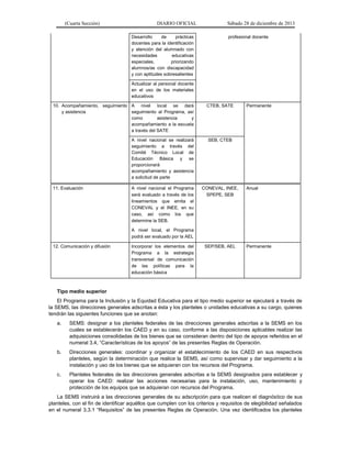 (Cuarta Sección) DIARIO OFICIAL Sábado 28 de diciembre de 2013
Desarrollo de prácticas
docentes para la identificación
y atención del alumnado con
necesidades educativas
especiales, priorizando
alumnos/as con discapacidad
y con aptitudes sobresalientes
profesional docente
Actualizar al personal docente
en el uso de los materiales
educativos
10. Acompañamiento, seguimiento
y asistencia
A nivel local se dará
seguimiento al Programa, así
como asistencia y
acompañamiento a la escuela
a través del SATE
CTEB, SATE Permanente
A nivel nacional se realizará
seguimiento a través del
Comité Técnico Local de
Educación Básica y se
proporcionará
acompañamiento y asistencia
a solicitud de parte
SEB, CTEB
11. Evaluación A nivel nacional el Programa
será evaluado a través de los
lineamientos que emita el
CONEVAL y el INEE, en su
caso, así como los que
determine la SEB.
A nivel local, el Programa
podrá ser evaluado por la AEL
CONEVAL, INEE,
SPEPE, SEB
Anual
12. Comunicación y difusión Incorporar los elementos del
Programa a la estrategia
transversal de comunicación
de las políticas para la
educación básica
SEP/SEB, AEL Permanente
Tipo medio superior
El Programa para la Inclusión y la Equidad Educativa para el tipo medio superior se ejecutará a través de
la SEMS, las direcciones generales adscritas a ésta y los planteles o unidades educativas a su cargo, quienes
tendrán las siguientes funciones que se anotan:
a. SEMS: designar a los planteles federales de las direcciones generales adscritas a la SEMS en los
cuales se establecerán los CAED y en su caso, conforme a las disposiciones aplicables realizar las
adquisiciones consolidadas de los bienes que se consideran dentro del tipo de apoyos referidos en el
numeral 3.4, “Características de los apoyos” de las presentes Reglas de Operación.
b. Direcciones generales: coordinar y organizar el establecimiento de los CAED en sus respectivos
planteles, según la determinación que realice la SEMS, así como supervisar y dar seguimiento a la
instalación y uso de los bienes que se adquieran con los recursos del Programa.
c. Planteles federales de las direcciones generales adscritas a la SEMS designados para establecer y
operar los CAED: realizar las acciones necesarias para la instalación, uso, mantenimiento y
protección de los equipos que se adquieran con recursos del Programa.
La SEMS instruirá a las direcciones generales de su adscripción para que realicen el diagnóstico de sus
planteles, con el fin de identificar aquéllos que cumplen con los criterios y requisitos de elegibilidad señalados
en el numeral 3.3.1 “Requisitos” de las presentes Reglas de Operación. Una vez identificados los planteles
 