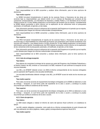 (Cuarta Sección) DIARIO OFICIAL Sábado 28 de diciembre de 2013
Será responsabilidad de la SEB concentrar y analizar dicha información, para la toma oportuna de
decisiones.
Tipo medio superior
La SEMS formulará trimestralmente el reporte de los avances físicos y financieros de las obras y/o
acciones bajo su responsabilidad, que deberá remitir a la H. Cámara de Diputados por conducto de las
comisiones correspondientes, a la Secretaría de Hacienda y Crédito Público y a la Secretaría de la Función
Pública durante los 15 días hábiles posteriores a la terminación del trimestre que se reporta. Invariablemente
la SEMS deberá acompañar a dicho informe con la explicación de las variaciones entre el presupuesto
autorizado, el modificado, el ejercido y el de metas.
Esta información permitirá conocer la eficiencia de la operación del Programa en el periodo que se reporta,
y será utilizada para integrar los informes institucionales correspondientes.
Será responsabilidad de la SEMS concentrar y analizar dicha información, para la toma oportuna de
decisiones.
Tipo superior
Las IPES formularán trimestralmente el reporte de los avances físicos y financieros de las obras y/o
acciones bajo su responsabilidad de conformidad al Proyecto que presentaron para hacerse acreedores a los
recursos del Programa, y que deberá remitir a la SES durante los 15 días hábiles posteriores a la terminación
del trimestre que se reporta. Invariablemente, las IPES deberán acompañar a dicho informe con la explicación
de las variaciones entre el presupuesto autorizado, el modificado, el ejercido y el de metas.
Esta información permitirá conocer la eficiencia de la operación del Programa en el periodo que se reporta,
y será utilizada para integrar los informes institucionales correspondientes.
Será responsabilidad de la SES concentrar y analizar dicha información, para la toma oportuna de
decisiones.
4.2.2. Acta de entrega-recepción
Tipo básico
Para efectos de comprobar la entrega de los apoyos por parte del Programa a las Entidades Federativas y
el Distrito Federal, las AEL emitirán un comunicado a la SEB, mediante el cual confirmen la recepción de los
recursos federales.
Las AEL y la AFSEDF deberán enviar a la SEB el informe correspondiente de los recursos entregados
para la operación del Programa a las escuelas beneficiadas.
Las escuelas beneficiadas deberán entregar a las AEL y la AFSEDF acuse de recibo de los recursos que
reciban.
Tipo medio superior
Para cada una de las acciones de equipamiento tecnológico entregadas por la SEMS se elaborará un acta
de entrega – recepción, la cual forma parte del expediente de la obra o acción y constituye la prueba
documental que certifica la existencia de las mismas
Tipo superior
Para cada una de las acciones de equipamiento tecnológico entregadas por la SES se elaborará un acta
de entrega – recepción, la cual forma parte del expediente de la obra o acción y constituye la prueba
documental que certifica la existencia de la obra o acción.
4.2.3. Cierre de ejercicio
Tipo básico
La SEB estará obligada a realizar el informe de cierre del ejercicio fiscal conforme a lo establezca la
SHCP.
Las AEL estarán obligadas a presentar, como parte de su informe correspondiente al cuarto trimestre del
año una estimación de cierre (objetivos, metas y gasto) correspondiente al ejercicio fiscal 2014.
Tipo medio superior
 
