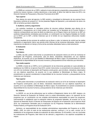 Sábado 28 de diciembre de 2013 DIARIO OFICIAL (Cuarta Sección)
La SEMS por conducto de su CSPA, realizará el cierre del ejercicio programático presupuestario 2014 y lo
remitirá de manera impresa y medios electrónicos a más tardar el último día hábil de marzo de 2015, a la
Dirección General de Presupuesto y Recursos Financieros de la SEP.
Tipo superior
Para efectos de cierre del ejercicio, la SES remitirá y consolidará la información de los avances físico-
financieros conforme al numeral 4.2.1 de las presentes Reglas de Operación y una estimación de cierre a la
OM, en la fecha que ésta lo determine.
5. Auditoría, control y seguimiento
Los subsidios mantienen su naturaleza jurídica de recursos públicos federales para efectos de su
fiscalización y transparencia; por lo tanto podrán ser revisados por la Secretaría de la Función Pública o
instancia correspondiente que para tal efecto se determine; por el Órgano Interno de Control en la SEP y/o
auditores independientes contratados para tal efecto, en coordinación con los Órganos Estatales de Control;
por la SHCP; por la ASF y demás instancias que en el ámbito de sus respectivas atribuciones resulten
competentes.
Como resultado de las acciones de auditoría que se lleven a cabo, la instancia de control que las realice
mantendrá un seguimiento interno que permita emitir informes de las revisiones efectuadas, dando principal
importancia a la atención en tiempo y forma de las anomalías detectadas hasta su total solventación.
6. Evaluación
6.1. Interna
Tipo básico
La SEB y las AEL podrán instrumentar un procedimiento de evaluación interna con el fin de monitorear el
desempeño del Programa, construyendo, para tal efecto, indicadores relacionados con sus objetivos
específicos, de acuerdo con lo que establece la Metodología de Marco Lógico. El procedimiento se operará
considerando la disponibilidad de los recursos humanos y presupuestarios de las instancias que intervienen.
Tipo medio superior
La SEMS a través de su CSPA y con la participación de las direcciones generales en cuyos planteles se
establezcan los CAED en el ejercicio fiscal 2014, podrán instrumentar un procedimiento de evaluación interna
con el fin de monitorear el desempeño del Programa construyendo, para tal efecto, indicadores relacionados
con sus objetivos específicos, de acuerdo con lo que establece la Metodología de Marco Lógico. El
procedimiento se operará considerando la disponibilidad de los recursos humanos y presupuestarios de las
instancias que intervienen.
Tipo superior
La SES podrá instrumentar un procedimiento de evaluación interna con el fin de monitorear el desempeño
del Programa construyendo, para tal efecto, indicadores relacionados con sus objetivos específicos, de
acuerdo con lo que establece la Metodología de Marco Lógico. El procedimiento se operará considerando la
disponibilidad de los recursos humanos y presupuestarios de las instancias que intervienen.
6.2. Externa
La SPEPE, en uso de las atribuciones que le confiere el Reglamento Interior de la SEP, designa a la
Dirección General de Evaluación de Políticas como la unidad administrativa ajena a la operación de los
programas que, en coordinación con las unidades administrativas responsables de operar los programas,
instrumentarán lo establecido para la evaluación externa de programas federales, de acuerdo con la Ley
General de Desarrollo Social, el Decreto de Presupuesto de Egresos de la Federación para el ejercicio fiscal
2014, los Lineamientos Generales para la Evaluación de los Programas Federales de la Administración
Pública Federal y el Programa Anual de Evaluación 2014.
Asimismo, es responsabilidad de las unidades administrativas responsables del Programa en la SEB,
SEMS y SES, de cubrir el costo de las evaluaciones externas, continuar y, en su caso, concluir con lo
establecido en los programas anuales de evaluación de años anteriores. En tal sentido y una vez concluidas
las evaluaciones del Programa, éste habrá de dar atención y seguimiento a los aspectos susceptibles de
mejora.
 