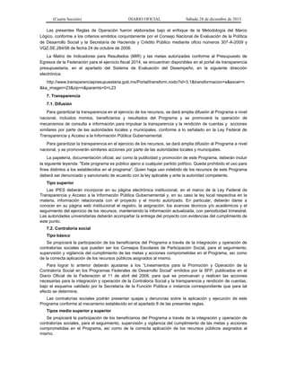 (Cuarta Sección) DIARIO OFICIAL Sábado 28 de diciembre de 2013
Las presentes Reglas de Operación fueron elaboradas bajo el enfoque de la Metodología del Marco
Lógico, conforme a los criterios emitidos conjuntamente por el Consejo Nacional de Evaluación de la Política
de Desarrollo Social y la Secretaría de Hacienda y Crédito Público mediante oficio números 307-A-2009 y
VQZ.SE.284/08 de fecha 24 de octubre de 2008.
La Matriz de Indicadores para Resultados (MIR) y las metas autorizadas conforme al Presupuesto de
Egresos de la Federación para el ejercicio fiscal 2014, se encuentran disponibles en el portal de transparencia
presupuestaria, en el apartado del Sistema de Evaluación del Desempeño, en la siguiente dirección
electrónica:
http://www.transparenciapresupuestaria.gob.mx/Portal/transform.nodo?id=3.1&transformacion=s&excel=n
&ka_imagen=23&zip=n&paramts=0=L23
7. Transparencia
7.1. Difusión
Para garantizar la transparencia en el ejercicio de los recursos, se dará amplia difusión al Programa a nivel
nacional, incluidos montos, beneficiarios y resultados del Programa y se promoverá la operación de
mecanismos de consulta e información para impulsar la transparencia y la rendición de cuentas y acciones
similares por parte de las autoridades locales y municipales, conforme a lo señalado en la Ley Federal de
Transparencia y Acceso a la Información Pública Gubernamental.
Para garantizar la transparencia en el ejercicio de los recursos, se dará amplia difusión al Programa a nivel
nacional, y se promoverán similares acciones por parte de las autoridades locales y municipales.
La papelería, documentación oficial, así como la publicidad y promoción de este Programa, deberán incluir
la siguiente leyenda: "Este programa es público ajeno a cualquier partido político. Queda prohibido el uso para
fines distintos a los establecidos en el programa”. Quien haga uso indebido de los recursos de este Programa
deberá ser denunciado y sancionado de acuerdo con la ley aplicable y ante la autoridad competente.
Tipo superior
Las IPES deberán incorporar en su página electrónica institucional, en el marco de la Ley Federal de
Transparencia y Acceso a la Información Pública Gubernamental y, en su caso la ley local respectiva en la
materia, información relacionada con el proyecto y el monto autorizado. En particular, deberán darse a
conocer en su página web institucional el registro, la asignación, los avances técnicos y/o académicos y el
seguimiento del ejercicio de los recursos, manteniendo la información actualizada, con periodicidad trimestral.
Las autoridades universitarias deberán acompañar la entrega del proyecto con evidencias del cumplimiento de
este punto.
7.2. Contraloría social
Tipo básico
Se propiciará la participación de los beneficiarios del Programa a través de la integración y operación de
contralorías sociales que pueden ser los Consejos Escolares de Participación Social, para el seguimiento,
supervisión y vigilancia del cumplimiento de las metas y acciones comprometidas en el Programa, así como
de la correcta aplicación de los recursos públicos asignados al mismo.
Para lograr lo anterior deberán ajustarse a los “Lineamientos para la Promoción y Operación de la
Contraloría Social en los Programas Federales de Desarrollo Social” emitidos por la SFP, publicados en el
Diario Oficial de la Federación el 11 de abril del 2008, para que se promuevan y realicen las acciones
necesarias para la integración y operación de la Contraloría Social y la transparencia y rendición de cuentas,
bajo el esquema validado por la Secretaría de la Función Pública o instancia correspondiente que para tal
efecto se determine.
Las contralorías sociales podrán presentar quejas y denuncias sobre la aplicación y ejecución de este
Programa conforme al mecanismo establecido en el apartado 8 de las presentes reglas.
Tipos medio superior y superior
Se propiciará la participación de los beneficiarios del Programa a través de la integración y operación de
contralorías sociales, para el seguimiento, supervisión y vigilancia del cumplimiento de las metas y acciones
comprometidas en el Programa, así como de la correcta aplicación de los recursos públicos asignados al
mismo.
 