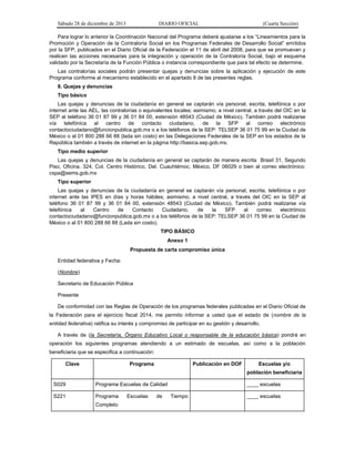 Sábado 28 de diciembre de 2013 DIARIO OFICIAL (Cuarta Sección)
Para lograr lo anterior la Coordinación Nacional del Programa deberá ajustarse a los “Lineamientos para la
Promoción y Operación de la Contraloría Social en los Programas Federales de Desarrollo Social” emitidos
por la SFP, publicados en el Diario Oficial de la Federación el 11 de abril del 2008, para que se promuevan y
realicen las acciones necesarias para la integración y operación de la Contraloría Social, bajo el esquema
validado por la Secretaría de la Función Pública o instancia correspondiente que para tal efecto se determine.
Las contralorías sociales podrán presentar quejas y denuncias sobre la aplicación y ejecución de este
Programa conforme al mecanismo establecido en el apartado 8 de las presentes reglas.
8. Quejas y denuncias
Tipo básico
Las quejas y denuncias de la ciudadanía en general se captarán vía personal, escrita, telefónica o por
internet ante las AEL, las contralorías o equivalentes locales; asimismo, a nivel central, a través del OIC en la
SEP al teléfono 36 01 87 99 y 36 01 84 00, extensión 48543 (Ciudad de México). También podrá realizarse
vía telefónica al centro de contacto ciudadano, de la SFP al correo electrónico
contactociudadano@funcionpublica.gob.mx o a los teléfonos de la SEP: TELSEP 36 01 75 99 en la Ciudad de
México o al 01 800 288 66 88 (lada sin costo) en las Delegaciones Federales de la SEP en los estados de la
República también a través de internet en la página http://basica.sep.gob.mx.
Tipo medio superior
Las quejas y denuncias de la ciudadanía en general se captarán de manera escrita Brasil 31, Segundo
Piso, Oficina. 324, Col. Centro Histórico, Del. Cuauhtémoc, México, DF 06029 o bien al correo electrónico:
cspa@sems.gob.mx
Tipo superior
Las quejas y denuncias de la ciudadanía en general se captarán vía personal, escrita, telefónica o por
internet ante las IPES en días y horas hábiles; asimismo, a nivel central, a través del OIC en la SEP al
teléfono 36 01 87 99 y 36 01 84 00, extensión 48543 (Ciudad de México). También podrá realizarse vía
telefónica al Centro de Contacto Ciudadano, de la SFP al correo electrónico
contactociudadano@funcionpublica.gob.mx o a los teléfonos de la SEP: TELSEP 36 01 75 99 en la Ciudad de
México o al 01 800 288 66 88 (Lada sin costo).
TIPO BÁSICO
Anexo 1
Propuesta de carta compromiso única
Entidad federativa y Fecha:
(Nombre)
Secretario de Educación Pública
Presente
De conformidad con las Reglas de Operación de los programas federales publicadas en el Diario Oficial de
la Federación para el ejercicio fiscal 2014, me permito informar a usted que el estado de (nombre de la
entidad federativa) ratifica su interés y compromiso de participar en su gestión y desarrollo.
A través de (la Secretaría, Órgano Educativo Local o responsable de la educación básica) pondrá en
operación los siguientes programas atendiendo a un estimado de escuelas, así como a la población
beneficiaria que se especifica a continuación:
Clave Programa Publicación en DOF Escuelas y/o
población beneficiaria
S029 Programa Escuelas de Calidad ____ escuelas
S221 Programa Escuelas de Tiempo
Completo
____ escuelas
 