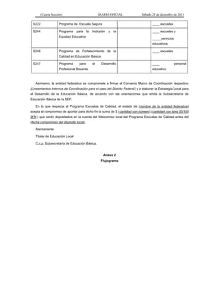 (Cuarta Sección) DIARIO OFICIAL Sábado 28 de diciembre de 2013
S222 Programa de Escuela Segura ____ escuelas
S244 Programa para la Inclusión y la
Equidad Educativa
____ escuelas y
_____servicios
educativos
S246 Programa de Fortalecimiento de la
Calidad en Educación Básica
____ escuelas
S247 Programa para el Desarrollo
Profesional Docente
____ personal
educativo
Asimismo, la entidad federativa se compromete a firmar el Convenio Marco de Coordinación respectivo
(Lineamientos Internos de Coordinación para el caso del Distrito Federal) y a elaborar la Estrategia Local para
el Desarrollo de la Educación Básica, de acuerdo con las orientaciones que emita la Subsecretaría de
Educación Básica de la SEP.
En lo que respecta al Programa Escuelas de Calidad, el estado de (nombre de la entidad federativa)
acepta el compromiso de aportar para dicho fin la suma de $ (cantidad con número) (cantidad con letra 00/100
M.N.) que serán depositados en la cuenta del fideicomiso local del Programa Escuelas de Calidad antes del
(fecha compromiso del depósito local).
Atentamente
Titular de Educación Local
C.c.p. Subsecretaría de Educación Básica.
Anexo 2
Flujograma
 