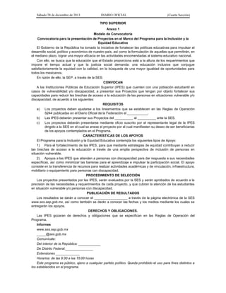 Sábado 28 de diciembre de 2013 DIARIO OFICIAL (Cuarta Sección)
TIPO SUPERIOR
Anexo 1
Modelo de Convocatoria
Convocatoria para la presentación de Proyectos en el Marco del Programa para la Inclusión y la
Equidad Educativa
El Gobierno de la República ha tomado la iniciativa de fortalecer las políticas educativas para impulsar el
desarrollo social, político y económico de nuestro país, así como la formulación de aquellas que permitirán, en
el mediano plazo, lograr una mayor eficacia en las actividades encomendadas al sistema educativo nacional.
Con ello, se busca que la educación que el Estado proporciona esté a la altura de los requerimientos que
impone el tiempo actual y que la justicia social demanda: una educación inclusiva que conjugue
satisfactoriamente la equidad con la calidad, en la búsqueda de una mayor igualdad de oportunidades para
todos los mexicanos.
En razón de ello, la SEP, a través de la SES:
CONVOCAN
A las Instituciones Públicas de Educación Superior (IPES) que cuenten con una población estudiantil en
casos de vulnerabilidad y/o discapacidad, a presentar sus Proyectos que tengan por objeto fortalecer sus
capacidades para reducir las brechas de acceso a la educación de las personas en situaciones vulnerable y/o
discapacidad, de acuerdo a los siguientes:
REQUISITOS
a) Los proyectos deben ajustarse a los lineamientos que se establecen en las Reglas de Operación
S244 publicadas en el Diario Oficial de la Federación el ___________.
b) Las IPES deberán presentar sus Proyectos del __________ al __________ ante la SES.
c) Los proyectos deberán presentarse mediante oficio suscrito por el representante legal de la IPES
dirigido a la SES en el cual se anexe el proyecto por el cual manifiesten su deseo de ser beneficiarias
de los apoyos contemplados en el Programa.
CARACTERÍSTICAS DE LOS APOYOS
El Programa para la Inclusión y la Equidad Educativa contempla los siguientes tipos de Apoyo:
1) Para el fortalecimiento de las IPES, para que mediante estrategias de equidad contribuyan a reducir
las brechas de acceso a la educación a través de una amplia perspectiva de inclusión de personas en
situación vulnerable.
2) Apoyos a las IPES que atienden a personas con discapacidad para dar respuesta a sus necesidades
específicas, así como minimizar las barreras para el aprendizaje e impulsar la participación social. El apoyo
consiste en la transferencia de recursos para realizar actividades académicas y de vinculación, infraestructura,
mobiliario o equipamiento para personas con discapacidad.
PROCEDIMIENTO DE SELECCIÓN
Los proyectos presentados por las IPES, serán evaluados por la SES y serán aprobados de acuerdo a la
precisión de las necesidades y requerimientos de cada proyecto, y que cubran la atención de los estudiantes
en situación vulnerable y/o personas con discapacidad.
PUBLICACIÓN DE RESULTADOS
Los resultados se darán a conocer el __________________ a través de la página electrónica de la SES
www.ses.sep.gob.mx, así como también se darán a conocer las fechas y los medios mediante los cuales se
entregarán los apoyos.
DERECHOS Y OBLIGACIONES.
Las IPES gozaran de derechos y obligaciones que se especifican en las Reglas de Operación del
Programa.
Informes
www.ses.sep.gob.mx
_____@ses.gob.mx
Comunícate:
Del interior de la República: ____________
De Distrito Federal:_______________
Extensiones _____________
Horarios: de las 9:30 a las 15:00 horas
Este programa es público, ajeno a cualquier partido político. Queda prohibido el uso para fines distintos a
los establecidos en el programa.
 