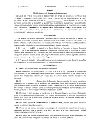 (Cuarta Sección) DIARIO OFICIAL Sábado 28 de diciembre de 2013
Anexo 2
Modelo de convenio de asignación de recursos
CONVENIO DE APOYO FINANCIERO O COORDINACIÓN EN CASO DE GOBIERNOS ESTATALES QUE
CELEBRAN, EL GOBIERNO FEDERAL POR CONDUCTO DE LA SECRETARÍA DE EDUCACIÓN PÚBLICA, EN LO
SUCESIVO “LA SEP”, REPRESENTADA POR EL ______________________, SUBSECRETARIO DE EDUCACIÓN
SUPERIOR; ASISTIDO POR EL (DIRECTOR AL QUE DEPENDA EL SISTEMA O SUBSISTEMA); Y LA (INSTITUCIÓN
PÚBLICA DE EDUCACIÓN SUPERIOR O GOBIERNO DEL ESTADO EN CASO DE QUE SE FIRME CON UNA ENTIDAD),
EN LO SUCESIVO “LA UNIVERSIDAD”, “LA INSTITUCIÓN” o “GOBIERNO DEL ESTADO, REPRESENTADA POR
(QUIEN TENGA FACULTADES PARA CELEBRAR EL INSTRUMENTO), DE CONFORMIDAD CON LAS
DECLARACIONES Y CLÁUSULAS SIGUIENTES:
ANTECEDENTES
1. De acuerdo con el Plan Nacional de Desarrollo 2013-2018 una de las metas es un México con
Educación de Calidad la cual dentro de sus objetivos tiene la de Garantizar la inclusión y la equidad en el
Sistema Educativo, para lo cual establece una línea de acción relativa a diversificar las modalidades de becas
para apoyar a los estudiantes con necesidades especiales y en situación vulnerable.
2. El ___ de ____ de 201_, se publicó en el Diario Oficial de la Federación el Acuerdo Secretarial
número___ por el que se emiten las Reglas de Operación del Programa para la Inclusión y la Equidad
Educativa, en lo sucesivo las “REGLAS DE OPERACIÓN”, mismas que con el objeto de otorgar transparencia
y asegurar la aplicación eficiente, eficaz, oportuna, y equitativa de los recursos públicos asignados, establecen
las disposiciones a los que debe sujetarse dicho Programa.
3. El Programa de Inclusión y la Equidad Educativa tiene diversos objetivos entre ellos el de diversificar
apoyos a personas con necesidades especiales o en situación vulnerable.
DECLARACIONES
I.- “LA SEP” por conducto de sus representantes declara que:
I.1.- De conformidad con los artículos 2o., fracción I, 26 y 38 de la Ley Orgánica de la Administración
Pública Federal, es una dependencia de la Administración Pública Centralizada a la que corresponde el
ejercicio de la función social educativa, sin perjuicio de la concurrencia de las entidades federativas y los
municipios.
I.2.- El __________________, Subsecretario de Educación Superior, suscribe el presente convenio de
conformidad con lo dispuesto por el artículo 6o. del Reglamento Interior de la Secretaría de Educación
Pública, publicado en el Diario Oficial de la Federación el 21 de enero de 2005, así como el “Acuerdo número
399 por el que se delegan facultades a los subsecretarios y titulares de unidad de la Secretaría de Educación
Pública”, publicado en el mismo órgano informativo el 26 de abril de 2007.
I.3.- El artículo 21 de la Ley para la Coordinación de la Educación Superior, prevé que la Federación,
dentro de sus posibilidades presupuestarias y en vista de las necesidades de docencia, investigación y
difusión de la cultura de las instituciones públicas de educación superior, les asignará recursos para el
cumplimiento de sus fines.
I.3.- Que recibió de la “LA UNIVERSIDAD” o “LA INSTITUCIÓN”, proyecto para ejercer recursos e
impulsar la inclusión y la equidad educativa.
I.4.- Cuenta con los recursos financieros necesarios para la celebración del presente convenio, en su
presupuesto autorizado para el ejercicio fiscal 2014, con cargo a la clave presupuestaria: (CLAVE
PRESUPUESTARIA CORRESPONDIENTE)
I.5.- Para efectos del presente instrumento señala como domicilio el ubicado en la calle de Brasil No. 31,
Oficina 306, Colonia Centro, Delegación Cuauhtémoc, C.P. 06020, en la Ciudad de México.
 