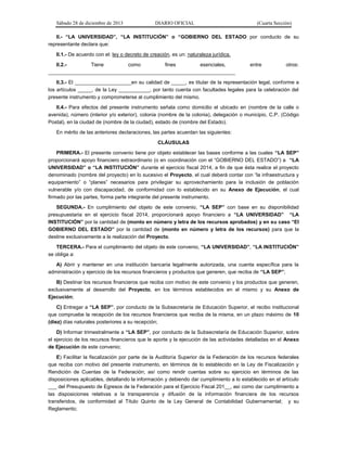 Sábado 28 de diciembre de 2013 DIARIO OFICIAL (Cuarta Sección)
II.- “LA UNIVERSIDAD”, “LA INSTITUCIÓN” o “GOBIERNO DEL ESTADO por conducto de su
representante declara que:
II.1.- De acuerdo con el: ley o decreto de creación, es un: naturaleza jurídica.
II.2.- Tiene como fines esenciales, entre otros:
__________________________________________________________________
II.3.- El ____________________en su calidad de _____, es titular de la representación legal, conforme a
los artículos _____, de la Ley ___________, por tanto cuenta con facultades legales para la celebración del
presente instrumento y comprometerse al cumplimiento del mismo.
II.4.- Para efectos del presente instrumento señala como domicilio el ubicado en (nombre de la calle o
avenida), número (interior y/o exterior), colonia (nombre de la colonia), delegación o municipio, C.P. (Código
Postal), en la ciudad de (nombre de la ciudad), estado de (nombre del Estado).
En mérito de las anteriores declaraciones, las partes acuerdan las siguientes:
CLÁUSULAS
PRIMERA.- El presente convenio tiene por objeto establecer las bases conforme a las cuales “LA SEP”
proporcionará apoyo financiero extraordinario (o en coordinación con el “GOBIERNO DEL ESTADO”) a “LA
UNIVERSIDAD” o “LA INSTITUCIÓN” durante el ejercicio fiscal 2014, a fin de que ésta realice el proyecto
denominado (nombre del proyecto) en lo sucesivo el Proyecto, el cual deberá contar con “la infraestructura y
equipamiento” o “planes” necesarios para privilegiar su aprovechamiento para la inclusión de población
vulnerable y/o con discapacidad, de conformidad con lo establecido en su Anexo de Ejecución, el cual
firmado por las partes, forma parte integrante del presente instrumento.
SEGUNDA.- En cumplimiento del objeto de este convenio, “LA SEP” con base en su disponibilidad
presupuestaria en el ejercicio fiscal 2014, proporcionará apoyo financiero a “LA UNIVERSIDAD” “LA
INSTITUCIÓN” por la cantidad de (monto en número y letra de los recursos aprobados) y en su caso “El
GOBIERNO DEL ESTADO” por la cantidad de (monto en número y letra de los recursos) para que la
destine exclusivamente a la realización del Proyecto.
TERCERA.- Para el cumplimiento del objeto de este convenio, “LA UNIVERSIDAD”, “LA INSTITUCIÓN”
se obliga a:
A) Abrir y mantener en una institución bancaria legalmente autorizada, una cuenta específica para la
administración y ejercicio de los recursos financieros y productos que generen, que reciba de “LA SEP”;
B) Destinar los recursos financieros que reciba con motivo de este convenio y los productos que generen,
exclusivamente al desarrollo del Proyecto, en los términos establecidos en el mismo y su Anexo de
Ejecución;
C) Entregar a “LA SEP”, por conducto de la Subsecretaría de Educación Superior, el recibo institucional
que compruebe la recepción de los recursos financieros que reciba de la misma, en un plazo máximo de 10
(diez) días naturales posteriores a su recepción;
D) Informar trimestralmente a “LA SEP”, por conducto de la Subsecretaría de Educación Superior, sobre
el ejercicio de los recursos financieros que le aporte y la ejecución de las actividades detalladas en el Anexo
de Ejecución de este convenio;
E) Facilitar la fiscalización por parte de la Auditoría Superior de la Federación de los recursos federales
que reciba con motivo del presente instrumento, en términos de lo establecido en la Ley de Fiscalización y
Rendición de Cuentas de la Federación; así como rendir cuentas sobre su ejercicio en términos de las
disposiciones aplicables, detallando la información y debiendo dar cumplimiento a lo establecido en el artículo
___ del Presupuesto de Egresos de la Federación para el Ejercicio Fiscal 201__, así como dar cumplimiento a
las disposiciones relativas a la transparencia y difusión de la información financiera de los recursos
transferidos, de conformidad al Título Quinto de la Ley General de Contabilidad Gubernamental; y su
Reglamento;
 