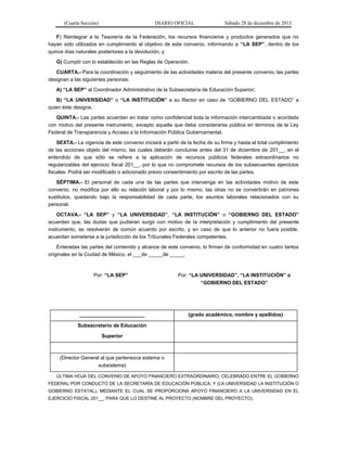 (Cuarta Sección) DIARIO OFICIAL Sábado 28 de diciembre de 2013
F) Reintegrar a la Tesorería de la Federación, los recursos financieros y productos generados que no
hayan sido utilizados en cumplimiento al objetivo de este convenio, informando a “LA SEP”, dentro de los
quince días naturales posteriores a la devolución, y
G) Cumplir con lo establecido en las Reglas de Operación.
CUARTA.- Para la coordinación y seguimiento de las actividades materia del presente convenio, las partes
designan a las siguientes personas:
A) “LA SEP” al Coordinador Administrativo de la Subsecretaría de Educación Superior;
B) “LA UNIVERSIDAD” o “LA INSTITUCIÓN” a su Rector en caso de “GOBIERNO DEL ESTADO” a
quien éste designe.
QUINTA.- Las partes acuerdan en tratar como confidencial toda la información intercambiada o acordada
con motivo del presente instrumento, excepto aquella que deba considerarse pública en términos de la Ley
Federal de Transparencia y Acceso a la Información Pública Gubernamental.
SEXTA.- La vigencia de este convenio iniciará a partir de la fecha de su firma y hasta el total cumplimiento
de las acciones objeto del mismo, las cuales deberán concluirse antes del 31 de diciembre de 201__, en el
entendido de que sólo se refiere a la aplicación de recursos públicos federales extraordinarios no
regularizables del ejercicio fiscal 201__, por lo que no compromete recursos de los subsecuentes ejercicios
fiscales. Podrá ser modificado o adicionado previo consentimiento por escrito de las partes.
SÉPTIMA.- El personal de cada una de las partes que intervenga en las actividades motivo de este
convenio, no modifica por ello su relación laboral y por lo mismo, las otras no se convertirán en patrones
sustitutos, quedando bajo la responsabilidad de cada parte, los asuntos laborales relacionados con su
personal.
OCTAVA.- “LA SEP” y “LA UNIVERSIDAD”, “LA INSTITUCIÓN” o “GOBIERNO DEL ESTADO”
acuerdan que, las dudas que pudieran surgir con motivo de la interpretación y cumplimiento del presente
instrumento, se resolverán de común acuerdo por escrito, y en caso de que lo anterior no fuera posible,
acuerdan someterse a la jurisdicción de los Tribunales Federales competentes.
Enteradas las partes del contenido y alcance de este convenio, lo firman de conformidad en cuatro tantos
originales en la Ciudad de México, el ___de _____de _____.
Por: “LA SEP” Por: “LA UNIVERSIDAD”, “LA INSTITUCIÓN” o
“GOBIERNO DEL ESTADO”
_______________________ (grado académico, nombre y apellidos)
Subsecretario de Educación
Superior
(Director General al que pertenezca sistema o
subsistema)
ÚLTIMA HOJA DEL CONVENIO DE APOYO FINANCIERO EXTRAORDINARIO, CELEBRADO ENTRE EL GOBIERNO
FEDERAL POR CONDUCTO DE LA SECRETARÍA DE EDUCACIÓN PÚBLICA, Y (LA UNIVERSIDAD LA INSTITUCIÓN O
GOBIERNO ESTATAL), MEDIANTE EL CUAL SE PROPORCIONA APOYO FINANCIERO A LA UNIVERSIDAD EN EL
EJERCICIO FISCAL 201__, PARA QUE LO DESTINE AL PROYECTO (NOMBRE DEL PROYECTO).
 