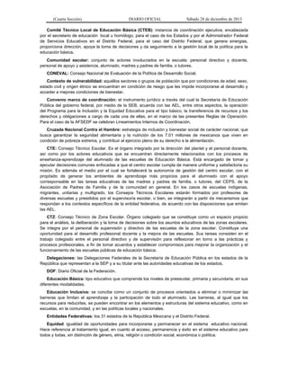 (Cuarta Sección) DIARIO OFICIAL Sábado 28 de diciembre de 2013
Comité Técnico Local de Educación Básica (CTEB): instancia de coordinación ejecutiva, encabezada
por el secretario de educación local u homólogo, para el caso de los Estados y por el Administrador Federal
de Servicios Educativos en el Distrito Federal, para el caso del Distrito Federal, que genera sinergias,
proporciona dirección, apoya la toma de decisiones y da seguimiento a la gestión local de la política para la
educación básica.
Comunidad escolar: conjunto de actores involucrados en la escuela: personal directivo y docente,
personal de apoyo y asistencia, alumnado, madres y padres de familia, o tutores.
CONEVAL: Consejo Nacional de Evaluación de la Política de Desarrollo Social.
Contexto de vulnerabilidad: aquéllos sectores o grupos de población que por condiciones de edad, sexo,
estado civil y origen étnico se encuentran en condición de riesgo que les impide incorporarse al desarrollo y
acceder a mejores condiciones de bienestar.
Convenio marco de coordinación: el instrumento jurídico a través del cual la Secretaría de Educación
Pública del gobierno federal, por medio de la SEB, acuerda con las AEL, entre otros aspectos, la operación
del Programa para la Inclusión y la Equidad Educativa para el tipo básico, la transferencia de recursos y los
derechos y obligaciones a cargo de cada una de ellas, en el marco de las presentes Reglas de Operación.
Para el caso de la AFSEDF se celebran Lineamientos Internos de Coordinación.
Cruzada Nacional Contra el Hambre: estrategia de inclusión y bienestar social de carácter nacional, que
busca garantizar la seguridad alimentaria y la nutrición de los 7.01 millones de mexicanos que viven en
condición de pobreza extrema, y contribuir al ejercicio pleno de su derecho a la alimentación.
CTE: Consejo Técnico Escolar. Es el órgano integrado por la dirección del plantel y el personal docente,
así como por los actores educativos que se encuentran directamente relacionados con los procesos de
enseñanza-aprendizaje del alumnado de las escuelas de Educación Básica. Está encargado de tomar y
ejecutar decisiones comunes enfocadas a que el centro escolar cumpla de manera uniforme y satisfactoria su
misión. Es además el medio por el cual se fortalecerá la autonomía de gestión del centro escolar, con el
propósito de generar los ambientes de aprendizaje más propicios para el alumnado con el apoyo
corresponsable en las tareas educativas de las madres y padres de familia, o tutores, del CEPS, de la
Asociación de Padres de Familia y de la comunidad en general. En los casos de escuelas indígenas,
migrantes, unitarias y multigrado, los Consejos Técnicos Escolares estarán formados por profesores de
diversas escuelas y presididos por el supervisor/a escolar, o bien, se integrarán a partir de mecanismos que
respondan a los contextos específicos de la entidad federativa, de acuerdo con las disposiciones que emitan
las AEL.
CTZ: Consejo Técnico de Zona Escolar. Órgano colegiado que se constituye como un espacio propicio
para el análisis, la deliberación y la toma de decisiones sobre los asuntos educativos de las zonas escolares.
Se integra por el personal de supervisión y directivo de las escuelas de la zona escolar. Constituye una
oportunidad para el desarrollo profesional docente y la mejora de las escuelas. Sus tareas consisten en el
trabajo colegiado entre el personal directivo y de supervisión para reflexionar en torno a las prácticas y
procesos profesionales, a fin de tomar acuerdos y establecer compromisos para mejorar la organización y el
funcionamiento de las escuelas públicas de educación básica.
Delegaciones: las Delegaciones Federales de la Secretaría de Educación Pública en los estados de la
República que representan a la SEP y a su titular ante las autoridades educativas de los estados.
DOF: Diario Oficial de la Federación.
Educación Básica: tipo educativo que comprende los niveles de preescolar, primaria y secundaria, en sus
diferentes modalidades.
Educación Inclusiva: se concibe como un conjunto de procesos orientados a eliminar o minimizar las
barreras que limitan el aprendizaje y la participación de todo el alumnado. Las barreras, al igual que los
recursos para reducirlas, se pueden encontrar en los elementos y estructuras del sistema educativo, como en
escuelas, en la comunidad, y en las políticas locales y nacionales.
Entidades Federativas: los 31 estados de la República Mexicana y el Distrito Federal.
Equidad: igualdad de oportunidades para incorporarse y permanecer en el sistema educativo nacional.
Hace referencia al tratamiento igual, en cuanto al acceso, permanencia y éxito en el sistema educativo para
todos y todas, sin distinción de género, etnia, religión o condición social, económica o política.
 