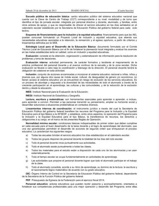 Sábado 28 de diciembre de 2013 DIARIO OFICIAL (Cuarta Sección)
Escuela pública de educación básica: centro educativo público del sistema educativo nacional que
cuenta con la Clave de Centro de Trabajo (CCT) correspondiente a su nivel, modalidad y de turno que
identifica el tipo de jornada escolar, integrada por personal directivo y docente, alumnado, y familias, entre
otros actores de apoyo, y que es responsable de ofrecer el servicio educativo en los días señalados en el
calendario escolar establecido por la Secretaría de Educación Pública del gobierno federal para cada ciclo
lectivo.
Esquema de financiamiento para la inclusión y la equidad educativa: financiamiento para que las AEL
puedan concursar formulando un Proyecto Local de inclusión y equidad educativa, que atienda sus
necesidades educativas asociadas a la retención, la reinserción y el egreso oportuno, a partir de criterios y
lineamientos definidos por la SEB.
Estrategia Local para el Desarrollo de la Educación Básica: documento formulado por el Comité
Técnico Local de Educación Básica con el fin de fortalecer la planeación local integrada y evaluar los avances
en las metas establecidas tanto en calidad, como en inclusión y equidad educativas.
Evaluación: consiste en la obtención, organización y sistematización de información para la resolución de
problemas y toma de decisiones.
Evaluación interna: actividad permanente, de carácter formativo y tendiente al mejoramiento de la
práctica profesional del personal docente y al avance continuo de la escuela y de la zona escolar. Dicha
evaluación se llevará a cabo bajo la coordinación y liderazgo de la dirección. El personal docente tendrá la
obligación de colaborar en esta actividad.
Inclusión: conjunto de acciones encaminadas a incorporar al sistema educativo nacional a niñas, niños y
jóvenes que, por alguna otra causa de índole social, cultural, de desigualdad de género y/o económica, no
tienen acceso al sistema educativo y/o se encuentran en riesgo de exclusión de los servicios educativos. Es
un proceso de abordaje y respuesta a la diversidad de las necesidades de todo el alumnado a través de la
creciente participación en el aprendizaje, las culturas y las comunidades, y de la reducción de la exclusión
dentro y desde la educación.
INEE: Instituto Nacional para la Evaluación de la Educación.
INEGI: Instituto Nacional de Estadística y Geografía.
Lectura, escritura y matemáticas: son herramientas esenciales para aprender a aprender, e incluso,
para aprender a convivir. Permiten a las personas transmitir su pensamiento, ampliar su horizonte social y
desarrollar soluciones a situaciones problemáticas en contextos diversos.
Lineamientos internos de coordinación: el instrumento jurídico a través del cual la Secretaría de
Educación Pública del gobierno federal transfiere los recursos del Programa para la Inclusión y la Equidad
Educativa para el tipo Básico a la AFSEDF, y establece, entre otros aspectos, la operación del Programa para
la Inclusión y la Equidad Educativa para el tipo Básico, la transferencia de recursos, los derechos y
obligaciones a su cargo, en el marco de las presentes Reglas de Operación.
Normalidad mínima escolar: condiciones básicas indispensables de primer orden que deben cumplirse
en cada escuela para el buen desempeño de la tarea docente y el logro de aprendizajes del alumnado, que
una vez garantizadas permitirán el desarrollo de acciones de segundo orden que enriquezcan el proceso
educativo. La caracterizan los siguientes rasgos:
a) Todas las escuelas brindan el servicio educativo los días establecidos en el calendario escolar.
b) Todos los grupos disponen de personal docente la totalidad de los días del ciclo escolar.
c) Todo el personal docente inicia puntualmente sus actividades.
d) Todo el alumnado asiste puntualmente a todas las clases.
e) Todos los materiales para el estudio están a disposición de cada uno de los alumnos/as y se usan
sistemáticamente.
f) Todo el tiempo escolar se ocupa fundamentalmente en actividades de aprendizaje.
g) Las actividades que propone el personal docente logran que todo el alumnado participe en el trabajo
de la clase.
h) Todo el alumnado consolida, acorde a su ritmo de aprendizaje, su dominio de la lectura, la escritura y
el razonamiento lógico matemático de acuerdo con su grado educativo.
OIC: Órgano Interno de Control en la Secretaría de Educación Pública del gobierno federal, dependiente
de la Secretaría de la Función Pública del gobierno federal.
PEF: Presupuesto de Egresos de la Federación para el ejercicio fiscal 2014.
Personal educativo: actores educativos que pueden recibir asesoría y acompañamiento, orientados a
fortalecer sus competencias profesionales para una mejor operación y desarrollo del Programa; entre ellas
 