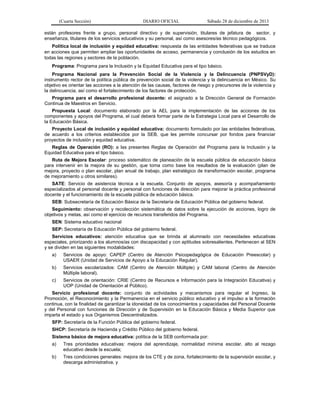 (Cuarta Sección) DIARIO OFICIAL Sábado 28 de diciembre de 2013
están profesores frente a grupo, personal directivo y de supervisión, titulares de jefatura de sector, y
enseñanza, titulares de los servicios educativos y su personal, así como asesores/as técnico pedagógicos.
Política local de inclusión y equidad educativa: respuesta de las entidades federativas que se traduce
en acciones que permiten ampliar las oportunidades de acceso, permanencia y conclusión de los estudios en
todas las regiones y sectores de la población.
Programa: Programa para la Inclusión y la Equidad Educativa para el tipo básico.
Programa Nacional para la Prevención Social de la Violencia y la Delincuencia (PNPSVyD):
instrumento rector de la política pública de prevención social de la violencia y la delincuencia en México. Su
objetivo es orientar las acciones a la atención de las causas, factores de riesgo y precursores de la violencia y
la delincuencia, así como el fortalecimiento de los factores de protección.
Programa para el desarrollo profesional docente: el asignado a la Dirección General de Formación
Continua de Maestros en Servicio.
Propuesta Local: documento elaborado por la AEL para la implementación de las acciones de los
componentes y apoyos del Programa, el cual deberá formar parte de la Estrategia Local para el Desarrollo de
la Educación Básica.
Proyecto Local de inclusión y equidad educativa: documento formulado por las entidades federativas,
de acuerdo a los criterios establecidos por la SEB, que les permite concursar por fondos para financiar
proyectos de inclusión y equidad educativa.
Reglas de Operación (RO): a las presentes Reglas de Operación del Programa para la Inclusión y la
Equidad Educativa para el tipo básico.
Ruta de Mejora Escolar: proceso sistemático de planeación de la escuela pública de educación básica
para intervenir en la mejora de su gestión, que toma como base los resultados de la evaluación (plan de
mejora, proyecto o plan escolar, plan anual de trabajo, plan estratégico de transformación escolar, programa
de mejoramiento u otros similares).
SATE: Servicio de asistencia técnica a la escuela. Conjunto de apoyos, asesoría y acompañamiento
especializados al personal docente y personal con funciones de dirección para mejorar la práctica profesional
docente y el funcionamiento de la escuela pública de educación básica.
SEB: Subsecretaría de Educación Básica de la Secretaría de Educación Pública del gobierno federal.
Seguimiento: observación y recolección sistemática de datos sobre la ejecución de acciones, logro de
objetivos y metas, así como el ejercicio de recursos transferidos del Programa.
SEN: Sistema educativo nacional
SEP: Secretaría de Educación Pública del gobierno federal.
Servicios educativos: atención educativa que se brinda al alumnado con necesidades educativas
especiales, priorizando a los alumnos/as con discapacidad y con aptitudes sobresalientes. Pertenecen al SEN
y se dividen en las siguientes modalidades:
a) Servicios de apoyo: CAPEP (Centro de Atención Psicopedagógica de Educación Preescolar) y
USAER (Unidad de Servicios de Apoyo a la Educación Regular).
b) Servicios escolarizados: CAM (Centro de Atención Múltiple) y CAM laboral (Centro de Atención
Múltiple laboral).
c) Servicios de orientación: CRIE (Centro de Recursos e Información para la Integración Educativa) y
UOP (Unidad de Orientación al Público).
Servicio profesional docente: conjunto de actividades y mecanismos para regular el Ingreso, la
Promoción, el Reconocimiento y la Permanencia en el servicio público educativo y el impulso a la formación
continua, con la finalidad de garantizar la idoneidad de los conocimientos y capacidades del Personal Docente
y del Personal con funciones de Dirección y de Supervisión en la Educación Básica y Media Superior que
imparta el estado y sus Organismos Descentralizados.
SFP: Secretaría de la Función Pública del gobierno federal.
SHCP: Secretaría de Hacienda y Crédito Público del gobierno federal.
Sistema básico de mejora educativa: política de la SEB conformada por:
a) Tres prioridades educativas: mejora del aprendizaje, normalidad mínima escolar, alto al rezago
educativo desde la escuela;
b) Tres condiciones generales: mejora de los CTE y de zona, fortalecimiento de la supervisión escolar, y
descarga administrativa, y
 