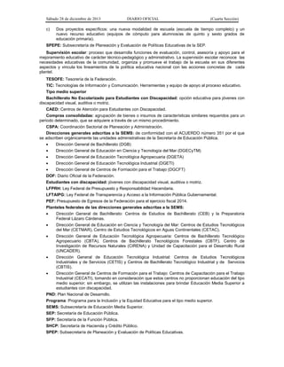 Sábado 28 de diciembre de 2013 DIARIO OFICIAL (Cuarta Sección)
c) Dos proyectos específicos: una nueva modalidad de escuela (escuela de tiempo completo) y un
nuevo recurso educativo (equipos de cómputo para alumnos/as de quinto y sexto grados de
educación primaria).
SPEPE: Subsecretaría de Planeación y Evaluación de Políticas Educativas de la SEP.
Supervisión escolar: proceso que desarrolla funciones de evaluación, control, asesoría y apoyo para el
mejoramiento educativo de carácter técnico-pedagógico y administrativo. La supervisión escolar reconoce las
necesidades educativas de la comunidad, organiza y promueve el trabajo de la escuela en sus diferentes
aspectos y vincula los lineamientos de la política educativa nacional con las acciones concretas de cada
plantel.
TESOFE: Tesorería de la Federación.
TIC: Tecnologías de Información y Comunicación. Herramientas y equipo de apoyo al proceso educativo.
Tipo medio superior
Bachillerato No Escolarizado para Estudiantes con Discapacidad: opción educativa para jóvenes con
discapacidad visual, auditiva o motriz.
CAED: Centros de Atención para Estudiantes con Discapacidad.
Compras consolidadas: agrupación de bienes o insumos de características similares requeridos para un
periodo determinado, que se adquiere a través de un mismo procedimiento.
CSPA: Coordinación Sectorial de Planeación y Administración.
Direcciones generales adscritas a la SEMS: de conformidad con el ACUERDO número 351 por el que
se adscriben orgánicamente las unidades administrativas de la Secretaría de Educación Pública.
 Dirección General de Bachillerato (DGB)
 Dirección General de Educación en Ciencia y Tecnología del Mar (DGECyTM)
 Dirección General de Educación Tecnológica Agropecuaria (DGETA)
 Dirección General de Educación Tecnológica Industrial (DGETI)
 Dirección General de Centros de Formación para el Trabajo (DGCFT)
DOF: Diario Oficial de la Federación.
Estudiantes con discapacidad: jóvenes con discapacidad visual, auditiva o motriz.
LFPRH: Ley Federal de Presupuesto y Responsabilidad Hacendaria.
LFTAIPG: Ley Federal de Transparencia y Acceso a la Información Pública Gubernamental.
PEF: Presupuesto de Egresos de la Federación para el ejercicio fiscal 2014.
Planteles federales de las direcciones generales adscritas a la SEMS:
 Dirección General de Bachillerato: Centros de Estudios de Bachillerato (CEB) y la Preparatoria
Federal Lázaro Cárdenas.
 Dirección General de Educación en Ciencia y Tecnología del Mar: Centros de Estudios Tecnológicos
del Mar (CETMAR), Centro de Estudios Tecnológicos en Aguas Continentales (CETAC).
 Dirección General de Educación Tecnológica Agropecuaria: Centros de Bachillerato Tecnológico
Agropecuario (CBTA), Centros de Bachillerato Tecnológicos Forestales (CBTF), Centro de
Investigación de Recursos Naturales (CIRENA) y Unidad de Capacitación para el Desarrollo Rural
(UNCADER).
 Dirección General de Educación Tecnológica Industrial: Centros de Estudios Tecnológicos
Industriales y de Servicios (CETIS) y Centros de Bachillerato Tecnológico Industrial y de Servicios
(CBTIS).
 Dirección General de Centros de Formación para el Trabajo: Centros de Capacitación para el Trabajo
Industrial (CECATI), tomando en consideración que estos centros no proporcionan educación del tipo
medio superior; sin embargo, se utilizan las instalaciones para brindar Educación Media Superior a
estudiantes con discapacidad.
PND: Plan Nacional de Desarrollo.
Programa: Programa para la Inclusión y la Equidad Educativa para el tipo medio superior.
SEMS: Subsecretaría de Educación Media Superior.
SEP: Secretaría de Educación Pública.
SFP: Secretaría de la Función Pública.
SHCP: Secretaría de Hacienda y Crédito Público.
SPEP: Subsecretaría de Planeación y Evaluación de Políticas Educativas.
 