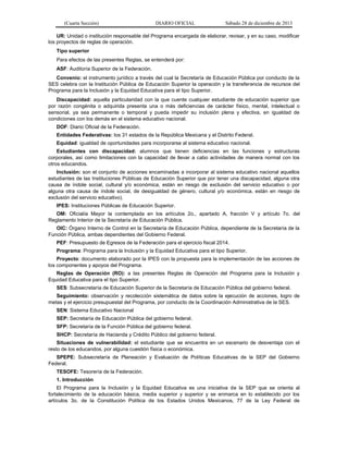 (Cuarta Sección) DIARIO OFICIAL Sábado 28 de diciembre de 2013
UR: Unidad o institución responsable del Programa encargada de elaborar, revisar, y en su caso, modificar
los proyectos de reglas de operación.
Tipo superior
Para efectos de las presentes Reglas, se entenderá por:
ASF: Auditoría Superior de la Federación.
Convenio: el instrumento jurídico a través del cual la Secretaría de Educación Pública por conducto de la
SES celebra con la Institución Pública de Educación Superior la operación y la transferencia de recursos del
Programa para la Inclusión y la Equidad Educativa para el tipo Superior.
Discapacidad: aquella particularidad con la que cuente cualquier estudiante de educación superior que
por razón congénita o adquirida presenta una o más deficiencias de carácter físico, mental, intelectual o
sensorial, ya sea permanente o temporal y pueda impedir su inclusión plena y efectiva, en igualdad de
condiciones con los demás en el sistema educativo nacional.
DOF: Diario Oficial de la Federación.
Entidades Federativas: los 31 estados de la República Mexicana y el Distrito Federal.
Equidad: igualdad de oportunidades para incorporarse al sistema educativo nacional.
Estudiantes con discapacidad: alumnos que tienen deficiencias en las funciones y estructuras
corporales, así como limitaciones con la capacidad de llevar a cabo actividades de manera normal con los
otros educandos.
Inclusión: son el conjunto de acciones encaminadas a incorporar al sistema educativo nacional aquellos
estudiantes de las Instituciones Públicas de Educación Superior que por tener una discapacidad, alguna otra
causa de índole social, cultural y/o económica, están en riesgo de exclusión del servicio educativo o por
alguna otra causa de índole social, de desigualdad de género, cultural y/o económica, están en riesgo de
exclusión del servicio educativo).
IPES: Instituciones Públicas de Educación Superior.
OM: Oficialía Mayor la contemplada en los artículos 2o., apartado A, fracción V y artículo 7o. del
Reglamento Interior de la Secretaría de Educación Pública.
OIC: Órgano Interno de Control en la Secretaría de Educación Pública, dependiente de la Secretaría de la
Función Pública, ambas dependientes del Gobierno Federal.
PEF: Presupuesto de Egresos de la Federación para el ejercicio fiscal 2014.
Programa: Programa para la Inclusión y la Equidad Educativa para el tipo Superior.
Proyecto: documento elaborado por la IPES con la propuesta para la implementación de las acciones de
los componentes y apoyos del Programa.
Reglas de Operación (RO): a las presentes Reglas de Operación del Programa para la Inclusión y
Equidad Educativa para el tipo Superior.
SES: Subsecretaría de Educación Superior de la Secretaría de Educación Pública del gobierno federal.
Seguimiento: observación y recolección sistemática de datos sobre la ejecución de acciones, logro de
metas y el ejercicio presupuestal del Programa, por conducto de la Coordinación Administrativa de la SES.
SEN: Sistema Educativo Nacional
SEP: Secretaría de Educación Pública del gobierno federal.
SFP: Secretaría de la Función Pública del gobierno federal.
SHCP: Secretaría de Hacienda y Crédito Público del gobierno federal.
Situaciones de vulnerabilidad: el estudiante que se encuentra en un escenario de desventaja con el
resto de los educandos, por alguna cuestión física o económica.
SPEPE: Subsecretaría de Planeación y Evaluación de Políticas Educativas de la SEP del Gobierno
Federal.
TESOFE: Tesorería de la Federación.
1. Introducción
El Programa para la Inclusión y la Equidad Educativa es una iniciativa de la SEP que se orienta al
fortalecimiento de la educación básica, media superior y superior y se enmarca en lo establecido por los
artículos 3o. de la Constitución Política de los Estados Unidos Mexicanos, 77 de la Ley Federal de
 