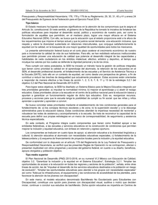 Sábado 28 de diciembre de 2013 DIARIO OFICIAL (Cuarta Sección)
Presupuesto y Responsabilidad Hacendaria; 176, 178 y 179 de su Reglamento; 29, 30, 31, 40 y 41 y anexo 24
del Presupuesto de Egresos de la Federación para el Ejercicio Fiscal 2014.
Tipo básico
El Estado mexicano ha logrado avances significativos en la atención de los compromisos que le asigna el
Artículo 3o. constitucional. En este sentido, el gobierno de la República ha tomado la iniciativa de fortalecer las
políticas educativas para impulsar el desarrollo social, político y económico de nuestro país, así como la
formulación de aquéllas que permitirán, en el mediano plazo, lograr una mayor eficacia en el Sistema
Educativo Nacional (SEN). Con ello, se busca que la educación que el estado proporciona esté a la altura de
los requerimientos que impone el tiempo actual y que la justicia social demanda: una educación inclusiva, que
respete y valore la diversidad sustentada en relaciones interculturales, que conjugue satisfactoriamente la
equidad con la calidad, en la búsqueda de una mayor igualdad de oportunidades para todos los mexicanos.
La presente administración federal busca en el corto plazo acelerar el crecimiento económico de nuestro
país e incrementar la calidad de vida de sus habitantes. Para ello, se han redoblado esfuerzos institucionales
que permitirán proveer una educación de calidad que potencie el desarrollo integral de las capacidades y
habilidades de cada ciudadano/a en los ámbitos intelectual, afectivo, artístico y deportivo, al tiempo que
inculque los valores por los cuales se defiende la dignidad personal y la de los otros.
Para cumplir con estos postulados, la SEB ha iniciado un tránsito hacia la gestión de políticas integrales
que tienen como prioridad la calidad en el aprendizaje del alumnado, la retención de los educandos en el
SEN, el desarrollo profesional docente, el fortalecimiento de las escuelas y el Servicio de Asistencia Técnica a
la Escuela (SATE), todo ello en un contexto de equidad, así como desde una perspectiva de género, a fin de
contribuir a reducir las brechas de desigualdad que actualmente prevalecen. Estas acciones están orientadas
a responder de manera efectiva a las líneas de acción 1, 2, 3, 6, 7, 8, 11 y 13 de la estrategia 3.2.1 del
objetivo 3.2 del Plan Nacional de Desarrollo 2013-2018.
Para lograr estos objetivos, la SEB ha diseñado un Sistema Básico para la Mejora Educativa integrado por
tres prioridades generales: a) impulsar la normalidad mínima; b) mejorar el aprendizaje y c) abatir el rezago
educativo. Estas prioridades ubican a la escuela en el centro de la política nacional para la educación básica y
apuntan a garantizar un funcionamiento regular de dicho tipo educativo. Esto es, reorganizar recursos,
procesos y acciones para que la escuela tenga la posibilidad de cumplir su fin social: que las niñas y niños
aprendan a aprender y aprendan a convivir.
Se busca concretar estas prioridades mediante el establecimiento de tres condiciones generales para el
fortalecimiento de: a) los consejos técnicos escolares y de zona; b) la supervisión escolar y c) la descarga
administrativa para la educación básica. Estas condiciones atienden la imperiosa necesidad de reorientar y
robustecer las redes de asistencia y acompañamiento a la escuela. Se trata de reconstruir la capacidad de la
escuela para definir sus propias estrategias en un marco de corresponsabilidad, de seguimiento y asistencia
técnica especializada.
En este contexto, el Programa integra cuatro componentes que tienen como finalidad apoyar a las
entidades federativas, a las escuelas y servicios educativos en la construcción de condiciones que permitan
mejorar la inclusión y equidad educativa, con énfasis en retención y egreso oportuno.
Los componentes se traducen en cuatro tipos de apoyo: a) atención educativa a la diversidad lingüística y
cultural; b) atención educativa al alumnado con necesidades educativas especiales; c) fortalecimiento de la
telesecundaria y d) esquema de financiamiento de proyectos locales para la inclusión y la equidad educativa.
De conformidad con lo dispuesto en el artículo 179 del Reglamento de la Ley Federal de Presupuesto y
Responsabilidad Hacendaria, se verificó que las presentes Reglas de Operación no se contraponen, afectan o
presentan duplicidad con otros programas y acciones del gobierno federal, en cuanto a su diseño, beneficios,
apoyos otorgados y población objetivo.
Tipo medio superior
El Plan Nacional de Desarrollo (PND) 2013-2018, en su numeral VI.3 México con Educación de Calidad,
objetivo 3.2. “Garantizar la inclusión y la equidad en el Sistema Educativo”, Estrategia 3.2.1. “Ampliar las
oportunidades de acceso a la educación en todas las regiones y sectores de la población”, señala, entre otras
líneas de acción, las de “Impulsar el desarrollo de los servicios educativos destinados a la población en riesgo
de exclusión”, “Ampliar las oportunidades educativas para atender a los grupos con necesidades especiales”
así como “Adecuar la infraestructura, el equipamiento y las condiciones de accesibilidad de los planteles, para
favorecer la atención de los jóvenes con discapacidad”.
En este marco, el modelo educativo denominado Bachillerato No Escolarizado para Estudiantes con
Discapacidad, constituye una opción para jóvenes con discapacidad visual, auditiva o motriz que deciden
iniciar, continuar o concluir sus estudios de bachillerato. Dicha opción educativa es impartida en Centros de
 