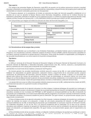 29/4/2014 DOF - Diario Oficial de la Federación
http://dof.gob.mx/nota_detalle.php?codigo=5328358&fecha=28/12/2013&print=true 13/35
Tipo superior
Con apego a las presentes Reglas de Operación, cada IPES, de acuerdo con la política nacional de inclusión y equidad
educativa, presentará sus propuestas en las que precisará las necesidades y requerimientos del proyecto para la atención del
estudiantado en situación vulnerable y personas con discapacidad.
El Programa adoptará, en lo procedente, el modelo de estructura de datos del domicilio geográfico establecido en el
Acuerdo por el que se aprueba la Norma Técnica sobre Domicilios Geográficos, emitido por el Instituto Nacional de
Estadística y Geografía, publicado en el DOF el 12 de noviembre de 2010. Lo anterior en estricta observancia al Acuerdo antes
referido y al oficio circular con números 801.1.-279 y SSFP/400/124/2010 emitido por la SHCP y la SFP, respectivamente.
Los componentes que integran el modelo de estructura de datos del Domicilio Geográfico son:
Componentes
Espaciales De referencia Geoestadísticos
Vialidad No. Exterior
Área Geoestadística Estatal o del Distrito
Federal
Carretera No. Interior
Área Geoestadística Municipal o
Delegacional
Camino Asentamiento humano Localidad
Código Postal
Descripción de ubicación
3.4. Características de los apoyos (tipo y monto)
Los recursos federales que se transfieren a las Entidades Federativas y el Distrito Federal, para la implementación del
Programa, son considerados subsidios, debiendo sujetarse al artículo 75 de la LFPyRH y demás disposiciones aplicables en
la materia, pudiendo constituirse en apoyos técnicos o financieros. Estos serán de carácter no regularizable y se entregarán a
las escuelas beneficiadas por una única ocasión en el periodo correspondiente.
Tipo básico
Técnicos
La SEB por conducto de la Dirección General de Educación Indígena, la Dirección General de Desarrollo Curricular y la
Dirección General de Materiales e Informática Educativa, proporcionará a las AEL, normas, asesoría y acompañamiento
técnico y operativo así como apoyo para el desarrollo de competencias locales
para facilitar el cumplimiento de los objetivos y evaluación del Programa.
De manera general, las escuelas beneficiadas recibirán asesoría y apoyo de las AEL en cada entidad federativa para
fortalecer las capacidades de gestión (planeación, evaluación interna y seguimiento) de la comunidad escolar, propiciar
condiciones de participación del alumnado, personal docente, madres y padres de familia, o tutores y la comunidad en
general para mejorar los índices de permanencia, inclusión y logro de aprendizajes en educación básica, así como para
integrar en su Ruta de Mejora Escolar la atención de las prioridades educativas establecidas en el sistema básico de mejora:
la normalidad mínima escolar, mejora del aprendizaje (lectura, escritura y matemáticas) y retención del alumnado.
Los apoyos técnicos a que se refiere este apartado deberán proporcionarse por la AEL, preferentemente a través del SATE,
a solicitud de la escuela o la supervisión escolar correspondiente.
Financieros
1) Para el fortalecimiento de la atención educativa a la niñez indígena, mediante estrategias de equidad que contribuyan a
reducir las brechas de acceso a la educación a través de una amplia perspectiva de inclusión, prioritariamente en los servicios
educativos ubicados en los municipios del PNPSVyD. La SEP apoyará en corresponsabilidad con las AEL el desarrollo de
propuestas que contextualizan, en el marco de la diversidad cultural y lingüística: el currículum nacional, la formación docente,
los materiales educativos y la asesoría académica para la diversidad. De igual manera, se proporcionarán apoyos para el
seguimiento y la evaluación.
2) Para el fortalecimiento de la atención educativa a la niñez migrante, mediante estrategias de equidad que contribuyan a
reducir las brechas de acceso a la educación, a través de una amplia perspectiva de inclusión. La SEP apoyará en
corresponsabilidad con las AEL el desarrollo de propuestas que contextualizan: el currículum nacional, la formación docente,
los materiales educativos, el uso de las TIC´s y la asesoría académica para la diversidad. En el caso de los servicios
educativos para población migrante se apoyará con transferencia de recursos para la contratación de personal docente y de
apoyo a la educación y el equipamiento específico. De igual manera, se proporcionarán apoyos para el seguimiento y la
evaluación.
3) Para el fortalecimiento de las escuelas unitarias y multigrado mediante estrategias de equidad que contribuyan a reducir
las brechas de acceso a la educación, a través de una amplia perspectiva de inclusión. La SEP apoyará en
 