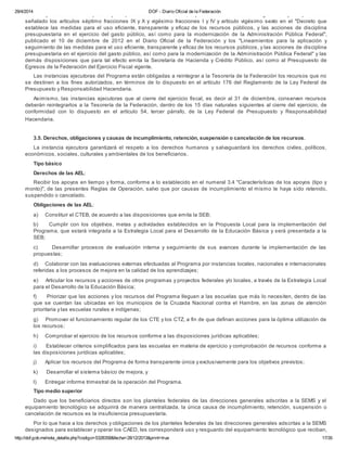 29/4/2014 DOF - Diario Oficial de la Federación
http://dof.gob.mx/nota_detalle.php?codigo=5328358&fecha=28/12/2013&print=true 17/35
de la Ley Federal de Presupuesto y Responsabilidad Hacendaria, capitulo II sección I de su Reglamento y cumplir con lo
señalado los artículos séptimo fracciones IX y X y vigésimo fracciones I y IV y artículo vigésimo sexto en el "Decreto que
establece las medidas para el uso eficiente, transparente y eficaz de los recursos públicos, y las acciones de disciplina
presupuestaria en el ejercicio del gasto público, así como para la modernización de la Administración Pública Federal",
publicado el 10 de diciembre de 2012 en el Diario Oficial de la Federación y los "Lineamientos para la aplicación y
seguimiento de las medidas para el uso eficiente, transparente y eficaz de los recursos públicos, y las acciones de disciplina
presupuestaria en el ejercicio del gasto público, así como para la modernización de la Administración Pública Federal" y las
demás disposiciones que para tal efecto emita la Secretaría de Hacienda y Crédito Público, así como al Presupuesto de
Egresos de la Federación del Ejercicio Fiscal vigente.
Las instancias ejecutoras del Programa están obligadas a reintegrar a la Tesorería de la Federación los recursos que no
se destinen a los fines autorizados, en términos de lo dispuesto en el artículo 176 del Reglamento de la Ley Federal de
Presupuesto y Responsabilidad Hacendaria.
Asimismo, las instancias ejecutoras que al cierre del ejercicio fiscal, es decir al 31 de diciembre, conserven recursos
deberán reintegrarlos a la Tesorería de la Federación, dentro de los 15 días naturales siguientes al cierre del ejercicio, de
conformidad con lo dispuesto en el artículo 54, tercer párrafo, de la Ley Federal de Presupuesto y Responsabilidad
Hacendaria.
3.5. Derechos, obligaciones y causas de incumplimiento, retención, suspensión o cancelación de los recursos.
La instancia ejecutora garantizará el respeto a los derechos humanos y salvaguardará los derechos civiles, políticos,
económicos, sociales, culturales y ambientales de los beneficiarios.
Tipo básico
Derechos de las AEL:
Recibir los apoyos en tiempo y forma, conforme a lo establecido en el numeral 3.4 "Características de los apoyos (tipo y
monto)", de las presentes Reglas de Operación, salvo que por causas de incumplimiento el mismo le haya sido retenido,
suspendido o cancelado.
Obligaciones de las AEL:
a) Constituir el CTEB, de acuerdo a las disposiciones que emita la SEB;
b) Cumplir con los objetivos, metas y actividades establecidos en la Propuesta Local para la implementación del
Programa, que estará integrada a la Estrategia Local para el Desarrollo de la Educación Básica y será presentada a la
SEB;
c) Desarrollar procesos de evaluación interna y seguimiento de sus avances durante la implementación de las
propuestas;
d) Colaborar con las evaluaciones externas efectuadas al Programa por instancias locales, nacionales e internacionales
referidas a los procesos de mejora en la calidad de los aprendizajes;
e) Articular los recursos y acciones de otros programas y proyectos federales y/o locales, a través de la Estrategia Local
para el Desarrollo de la Educación Básica;
f) Priorizar que las acciones y los recursos del Programa lleguen a las escuelas que más lo necesiten, dentro de las
que se cuentan las ubicadas en los municipios de la Cruzada Nacional contra el Hambre, en las zonas de atención
prioritaria y las escuelas rurales e indígenas;
g) Promover el funcionamiento regular de los CTE y los CTZ, a fin de que definan acciones para la óptima utilización de
los recursos;
h) Comprobar el ejercicio de los recursos conforme a las disposiciones jurídicas aplicables;
i) Establecer criterios simplificados para las escuelas en materia de ejercicio y comprobación de recursos conforme a
las disposiciones jurídicas aplicables;
j) Aplicar los recursos del Programa de forma transparente única y exclusivamente para los objetivos previstos;
k) Desarrollar el sistema básico de mejora, y
l) Entregar informe trimestral de la operación del Programa.
Tipo medio superior
Dado que los beneficiarios directos son los planteles federales de las direcciones generales adscritas a la SEMS y el
equipamiento tecnológico se adquirirá de manera centralizada, la única causa de incumplimiento, retención, suspensión o
cancelación de recursos es la insuficiencia presupuestaría.
Por lo que hace a los derechos y obligaciones de los planteles federales de las direcciones generales adscritas a la SEMS
designados para establecer y operar los CAED, les corresponderá uso y resguardo del equipamiento tecnológico que reciban,
toda vez que constituyen propiedad federal, misma que se encuentra sujeta a las normas que rigen el uso de los bienes
 