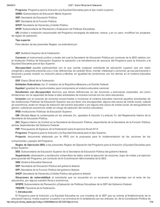 29/4/2014 DOF - Diario Oficial de la Federación
http://dof.gob.mx/nota_detalle.php?codigo=5328358&fecha=28/12/2013&print=true 7/35
Programa: Programa para la Inclusión y la Equidad Educativa para el tipo medio superior.
SEMS: Subsecretaría de Educación Media Superior.
SEP: Secretaría de Educación Pública.
SFP: Secretaría de la Función Pública.
SHCP: Secretaría de Hacienda y Crédito Público.
SPEP: Subsecretaría de Planeación y Evaluación de Políticas Educativas.
UR: Unidad o institución responsable del Programa encargada de elaborar, revisar, y en su caso, modificar los proyectos
de reglas de operación.
Tipo superior
Para efectos de las presentes Reglas, se entenderá por:
ASF: Auditoría Superior de la Federación.
Convenio: el instrumento jurídico a través del cual la Secretaría de Educación Pública por conducto de la SES celebra con
la Institución Pública de Educación Superior la operación y la transferencia de recursos del Programa para la Inclusión y la
Equidad Educativa para el tipo Superior.
Discapacidad: aquella particularidad con la que cuente cualquier estudiante de educación superior que por razón
congénita o adquirida presenta una o más deficiencias de carácter físico, mental, intelectual o sensorial, ya sea permanente o
temporal y pueda impedir su inclusión plena y efectiva, en igualdad de condiciones con los demás en el sistema educativo
nacional.
DOF: Diario Oficial de la Federación.
Entidades Federativas: los 31 estados de la República Mexicana y el Distrito Federal.
Equidad: igualdad de oportunidades para incorporarse al sistema educativo nacional.
Estudiantes con discapacidad: alumnos que tienen deficiencias en las funciones y estructuras corporales, así como
limitaciones con la capacidad de llevar a cabo actividades de manera normal con los otros educandos.
Inclusión: son el conjunto de acciones encaminadas a incorporar al sistema educativo nacional aquellos estudiantes de
las Instituciones Públicas de Educación Superior que por tener una discapacidad, alguna otra causa de índole social, cultural
y/o económica, están en riesgo de exclusión del servicio educativo o por alguna otra causa de índole social, de desigualdad de
género, cultural y/o económica, están en riesgo de exclusión del servicio educativo).
IPES: Instituciones Públicas de Educación Superior.
OM: Oficialía Mayor la contemplada en los artículos 2o., apartado A, fracción V y artículo 7o. del Reglamento Interior de la
Secretaría de Educación Pública.
OIC: Órgano Interno de Control en la Secretaría de Educación Pública, dependiente de la Secretaría de la Función Pública,
ambas dependientes del Gobierno Federal.
PEF: Presupuesto de Egresos de la Federación para el ejercicio fiscal 2014.
Programa: Programa para la Inclusión y la Equidad Educativa para el tipo Superior.
Proyecto: documento elaborado por la IPES con la propuesta para la implementación de las acciones de los
componentes y apoyos del Programa.
Reglas de Operación (RO): a las presentes Reglas de Operación del Programa para la Inclusión y Equidad Educativa para
el tipo Superior.
SES: Subsecretaría de Educación Superior de la Secretaría de Educación Pública del gobierno federal.
Seguimiento: observación y recolección sistemática de datos sobre la ejecución de acciones, logro de metas y el ejercicio
presupuestal del Programa, por conducto de la Coordinación Administrativa de la SES.
SEN: Sistema Educativo Nacional
SEP: Secretaría de Educación Pública del gobierno federal.
SFP: Secretaría de la Función Pública del gobierno federal.
SHCP: Secretaría de Hacienda y Crédito Público del gobierno federal.
Situaciones de vulnerabilidad: el estudiante que se encuentra en un escenario de desventaja con el resto de los
educandos, por alguna cuestión física o económica.
SPEPE: Subsecretaría de Planeación y Evaluación de Políticas Educativas de la SEP del Gobierno Federal.
TESOFE: Tesorería de la Federación.
1. Introducción
El Programa para la Inclusión y la Equidad Educativa es una iniciativa de la SEP que se orienta al fortalecimiento de la
educación básica, media superior y superior y se enmarca en lo establecido por los artículos 3o. de la Constitución Política de
 