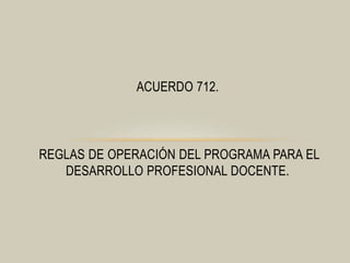 ACUERDO 712. 
REGLAS DE OPERACIÓN DEL PROGRAMA PARA EL 
DESARROLLO PROFESIONAL DOCENTE. 
 