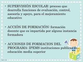 • SUPERVISIÓN ESCOLAR: proceso que 
dearrolla funciones de evaluación, control, 
asesoría y apoyo, para el mejoramiento 
educativo 
• ACCIÓN DE FORMACIÓN: formación 
docente que es impartida por alguna instancia 
formadora 
• ACCIONES DE FORMACION DEL 
PROGRAMA: IPEMS instituciones publicas de 
educación media superior 
 
