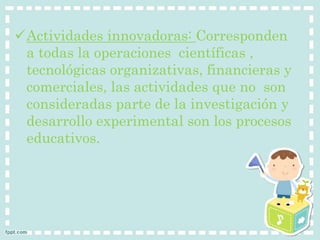 Actividades innovadoras: Corresponden 
a todas la operaciones científicas , 
tecnológicas organizativas, financieras y 
comerciales, las actividades que no son 
consideradas parte de la investigación y 
desarrollo experimental son los procesos 
educativos. 
 