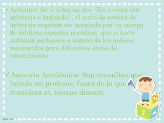 Artículos: Se dividen en dos (En revista con 
arbitraje e indizado) , el texto de revista de 
arbitraje requiere ser aceptado por un cuerpo 
de árbitros expertos mientras que el texto 
indizado pertenece a alguno de los índices 
reconocidos para diferentes áreas de 
conocimiento. 
Asesoría Académica: Son consultas que 
brinda un profesor, fuera de lo que se 
considera su tiempo dicente. 
 