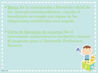 Becas: Es la autorización y liberación oficial de 
los recursos correspondientes , cuando el 
beneficiario no cumple con algina de las 
obligaciones establecidas será negada. 
Carta de liberación de recursos: Es el 
instrumento administrativo-normativo interno 
dl programa para el Desarrollo Profesional 
Docente. 

