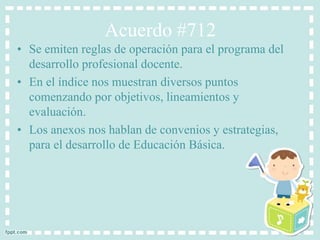 Acuerdo #712 
• Se emiten reglas de operación para el programa del 
desarrollo profesional docente. 
• En el índice nos muestran diversos puntos 
comenzando por objetivos, lineamientos y 
evaluación. 
• Los anexos nos hablan de convenios y estrategias, 
para el desarrollo de Educación Básica. 
 