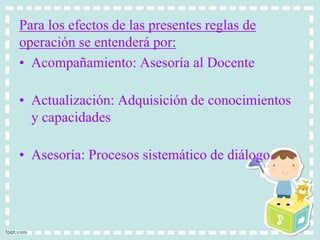 Para los efectos de las presentes reglas de 
operación se entenderá por: 
• Acompañamiento: Asesoría al Docente 
• Actualización: Adquisición de conocimientos 
y capacidades 
• Asesoría: Procesos sistemático de diálogo. 
 