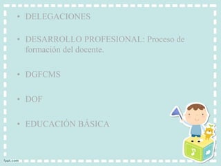 • DELEGACIONES 
• DESARROLLO PROFESIONAL: Proceso de 
formación del docente. 
• DGFCMS 
• DOF 
• EDUCACIÓN BÁSICA 
 