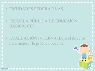 • ENTIDADES FEDERATIVAS 
• ESCUELA PÚBLICA DE EDUCAIÓN 
BÁSICA: CCT 
• EVALUACIÓN INTERNA: Bajo el director 
para mejorar la práctica docente. 
 