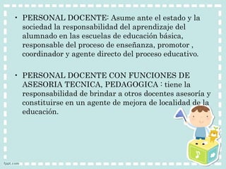 • PERSONAL DOCENTE: Asume ante el estado y la 
sociedad la responsabilidad del aprendizaje del 
alumnado en las escuelas de educación básica, 
responsable del proceso de enseñanza, promotor , 
coordinador y agente directo del proceso educativo. 
• PERSONAL DOCENTE CON FUNCIONES DE 
ASESORIA TECNICA, PEDAGOGICA : tiene la 
responsabilidad de brindar a otros docentes asesoría y 
constituirse en un agente de mejora de localidad de la 
educación. 
 