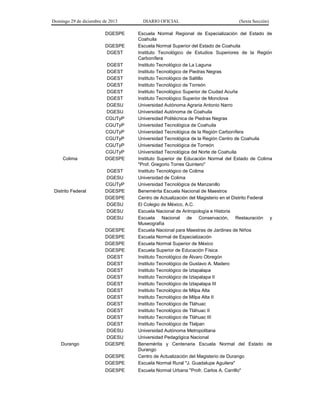 Domingo 29 de diciembre de 2013 DIARIO OFICIAL (Sexta Sección) 
DGESPE 
Escuela Normal Regional de Especialización del Estado de Coahuila 
DGESPE 
Escuela Normal Superior del Estado de Coahuila 
DGEST 
Instituto Tecnológico de Estudios Superiores de la Región Carbonífera 
DGEST 
Instituto Tecnológico de La Laguna 
DGEST 
Instituto Tecnológico de Piedras Negras 
DGEST 
Instituto Tecnológico de Saltillo 
DGEST 
Instituto Tecnológico de Torreón 
DGEST 
Instituto Tecnológico Superior de Ciudad Acuña 
DGEST 
Instituto Tecnológico Superior de Monclova 
DGESU 
Universidad Autónoma Agraria Antonio Narro 
DGESU 
Universidad Autónoma de Coahuila 
CGUTyP 
Universidad Politécnica de Piedras Negras 
CGUTyP 
Universidad Tecnológica de Coahuila 
CGUTyP 
Universidad Tecnológica de la Región Carbonífera 
CGUTyP 
Universidad Tecnológica de la Región Centro de Coahuila 
CGUTyP 
Universidad Tecnológica de Torreón 
CGUTyP 
Universidad Tecnológica del Norte de Coahuila 
Colima 
DGESPE 
Instituto Superior de Educación Normal del Estado de Colima "Prof. Gregorio Torres Quintero" 
DGEST 
Instituto Tecnológico de Colima 
DGESU 
Universidad de Colima 
CGUTyP 
Universidad Tecnológica de Manzanillo 
Distrito Federal 
DGESPE 
Benemérita Escuela Nacional de Maestros 
DGESPE 
Centro de Actualización del Magisterio en el Distrito Federal 
DGESU 
El Colegio de México, A.C. 
DGESU 
Escuela Nacional de Antropología e Historia 
DGESU 
Escuela Nacional de Conservación, Restauración y Museografía 
DGESPE 
Escuela Nacional para Maestras de Jardines de Niños 
DGESPE 
Escuela Normal de Especialización 
DGESPE 
Escuela Normal Superior de México 
DGESPE 
Escuela Superior de Educación Física 
DGEST 
Instituto Tecnológico de Álvaro Obregón 
DGEST 
Instituto Tecnológico de Gustavo A. Madero 
DGEST 
Instituto Tecnológico de Iztapalapa 
DGEST 
Instituto Tecnológico de Iztapalapa II 
DGEST 
Instituto Tecnológico de Iztapalapa III 
DGEST 
Instituto Tecnológico de Milpa Alta 
DGEST 
Instituto Tecnológico de Milpa Alta II 
DGEST 
Instituto Tecnológico de Tláhuac 
DGEST 
Instituto Tecnológico de Tláhuac II 
DGEST 
Instituto Tecnológico de Tláhuac III 
DGEST 
Instituto Tecnológico de Tlalpan 
DGESU 
Universidad Autónoma Metropolitana 
DGESU 
Universidad Pedagógica Nacional 
Durango 
DGESPE 
Benemérita y Centenaria Escuela Normal del Estado de Durango 
DGESPE 
Centro de Actualización del Magisterio de Durango 
DGESPE 
Escuela Normal Rural "J. Guadalupe Aguilera" 
DGESPE 
Escuela Normal Urbana "Profr. Carlos A. Carrillo"  
